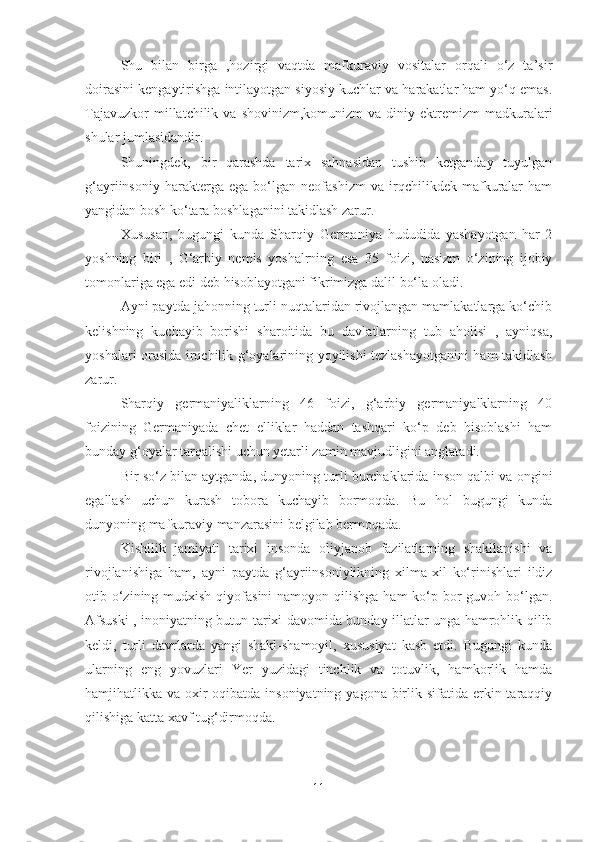 Shu   bilan   birga   ,hozirgi   vaqtda   mafkuraviy   vositalar   orqali   o‘z   ta’sir
doirasini kengaytirishga intilayotgan siyosiy kuchlar va harakatlar ham yo‘q emas.
Tajavuzkor  millatchilik  va  shovinizm,komunizm  va   diniy  ektremizm  madkuralari
shular jumlasidandir.
Shuningdek,   bir   qarashda   tarix   sahnasidan   tushib   ketganday   tuyulgan
g‘ayriinsoniy   harakterga   ega   bo‘lgan   neofashizm   va   irqchilikdek   mafkuralar   ham
yangidan bosh ko‘tara boshlaganini takidlash zarur.
Xususan,   bugungi   kunda   Sharqiy   Germaniya   hududida   yashayotgan   har   2
yoshning   biri   ,   G‘arbiy   nemis   yoshalrning   esa   35   foizi,   nasizm   o‘zining   ijobiy
tomonlariga ega edi deb hisoblayotgani fikrimizga dalil bo‘la oladi.
Ayni paytda jahonning turli nuqtalaridan rivojlangan mamlakatlarga ko‘chib
kelishning   kuchayib   borishi   sharoitida   bu   davlatlarning   tub   aholisi   ,   ayniqsa,
yoshalari orasida irqchilik g‘oyalarining yoyilishi tezlashayotganini ham takidlash
zarur.
Sharqiy   germaniyaliklarning   46   foizi,   g‘arbiy   germaniyalklarning   40
foizining   Germaniyada   chet   elliklar   haddan   tashqari   ko‘p   deb   hisoblashi   ham
bunday g‘oyalar tarqalishi uchun yetarli zamin mavjudligini anglatadi.
Bir so‘z bilan aytganda, dunyoning turli burchaklarida inson qalbi va ongini
egallash   uchun   kurash   tobora   kuchayib   bormoqda.   Bu   hol   bugungi   kunda
dunyoning mafkuraviy manzarasini belgilab bermoqada.
Kishilik   jamiyati   tarixi   insonda   oliyjanob   fazilatlarning   shakllanishi   va
rivojlanishiga   ham,   ayni   paytda   g‘ayriinsoniylikning   xilma-xil   ko‘rinishlari   ildiz
otib o‘zining mudxish  qiyofasini  namoyon qilishga  ham  ko‘p bor  guvoh bo‘lgan.
Afsuski , inoniyatning butun tarixi davomida bunday illatlar unga hamrohlik qilib
keldi,   turli   davrlarda   yangi   shakl-shamoyil,   xususiyat   kasb   etdi.   Bugungi   kunda
ularning   eng   yovuzlari   Yer   yuzidagi   tinchlik   va   totuvlik,   hamkorlik   hamda
hamjihatlikka va oxir-oqibatda insoniyatning  yagona birlik sifatida erkin taraqqiy
qilishiga katta xavf tug‘dirmoqda.
11 