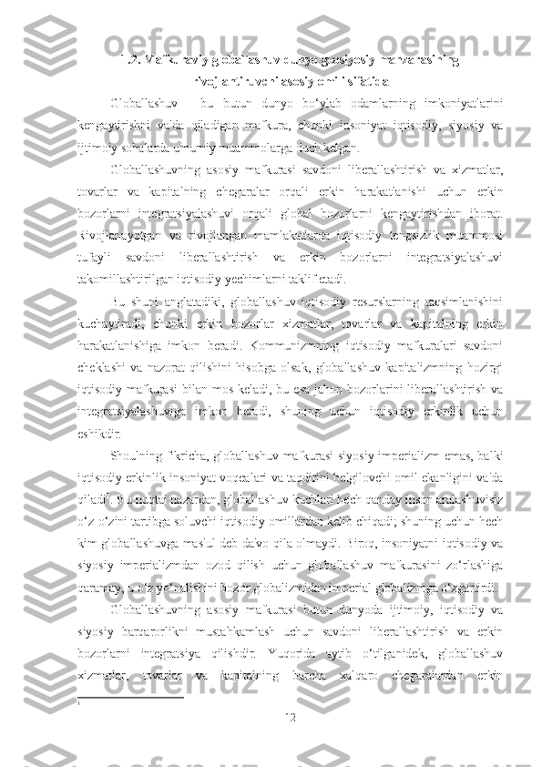 1.2. Mafkuraviy globallashuv dunyo geosiyosiy manzarasining
rivojlantiruvchi asosiy omili sifatida
Globallashuv   -   bu   butun   dunyo   bo‘ylab   odamlarning   imkoniyatlarini
kengaytirishni   va'da   qiladigan   mafkura,   chunki   insoniyat   iqtisodiy,   siyosiy   va
ijtimoiy sohalarda umumiy muammolarga duch kelgan.
Globallashuvning   asosiy   mafkurasi   savdoni   liberallashtirish   va   xizmatlar,
tovarlar   va   kapitalning   chegaralar   orqali   erkin   harakatlanishi   uchun   erkin
bozorlarni   integratsiyalashuvi   orqali   global   bozorlarni   kengaytirishdan   iborat.
Rivojlanayotgan   va   rivojlangan   mamlakatlarda   iqtisodiy   tengsizlik   muammosi
tufayli   savdoni   liberallashtirish   va   erkin   bozorlarni   integratsiyalashuvi
takomillashtirilgan iqtisodiy yechimlarni taklif etadi.
Bu   shuni   anglatadiki,   globallashuv   iqtisodiy   resurslarning   taqsimlanishini
kuchaytiradi,   chunki   erkin   bozorlar   xizmatlar,   tovarlar   va   kapitalning   erkin
harakatlanishiga   imkon   beradi.   Kommunizmning   iqtisodiy   mafkuralari   savdoni
cheklashi   va   nazorat   qilishini   hisobga   olsak,   globallashuv   kapitalizmning   hozirgi
iqtisodiy mafkurasi  bilan mos keladi, bu esa  jahon bozorlarini  liberallashtirish  va
integratsiyalashuviga   imkon   beradi,   shuning   uchun   iqtisodiy   erkinlik   uchun
eshikdir.
Shoulning fikricha, globallashuv mafkurasi siyosiy imperializm emas, balki
iqtisodiy erkinlik insoniyat voqealari va taqdirini belgilovchi omil ekanligini va'da
qiladi 1
. Bu nuqtai nazardan, globallashuv kuchlari hech qanday inson aralashuvisiz
o‘z-o‘zini tartibga soluvchi iqtisodiy omillardan kelib chiqadi; shuning uchun hech
kim globallashuvga mas'ul deb da'vo qila olmaydi. Biroq, insoniyatni iqtisodiy va
siyosiy   imperializmdan   ozod   qilish   uchun   globallashuv   mafkurasini   zo‘rlashiga
qaramay, u o‘z yo‘nalishini bozor globalizmidan imperial globalizmga o‘zgartirdi.
Globallashuvning   asosiy   mafkurasi   butun   dunyoda   ijtimoiy,   iqtisodiy   va
siyosiy   barqarorlikni   mustahkamlash   uchun   savdoni   liberallashtirish   va   erkin
bozorlarni   integratsiya   qilishdir.   Yuqorida   aytib   o‘tilganidek,   globallashuv
xizmatlar,   tovarlar   va   kapitalning   barcha   xalqaro   chegaralardan   erkin
1
 
12 