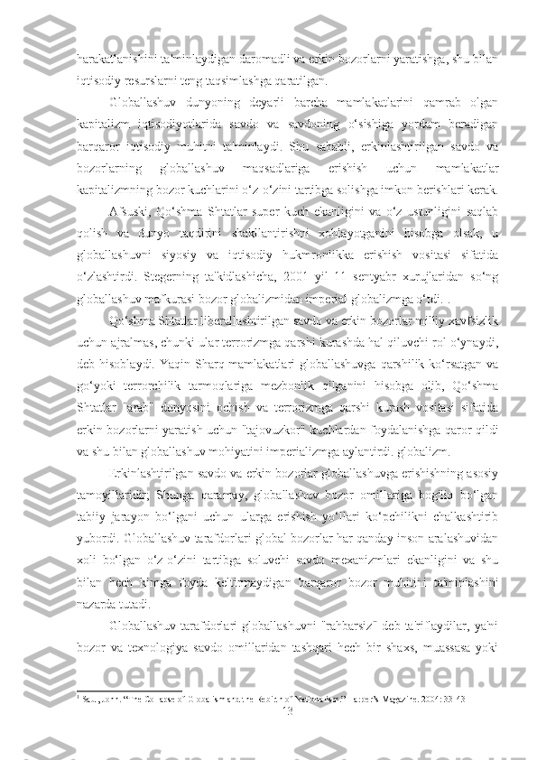 harakatlanishini ta'minlaydigan daromadli va erkin bozorlarni yaratishga, shu bilan
iqtisodiy resurslarni teng taqsimlashga qaratilgan.
Globallashuv   dunyoning   deyarli   barcha   mamlakatlarini   qamrab   olgan
kapitalizm   iqtisodiyotlarida   savdo   va   savdoning   o‘sishiga   yordam   beradigan
barqaror   iqtisodiy   muhitni   ta'minlaydi.   Shu   sababli,   erkinlashtirilgan   savdo   va
bozorlarning   globallashuv   maqsadlariga   erishish   uchun   mamlakatlar
kapitalizmning bozor kuchlarini o‘z-o‘zini tartibga solishga imkon berishlari kerak.
Afsuski,   Qo‘shma   Shtatlar   super   kuch   ekanligini   va   o‘z   ustunligini   saqlab
qolish   va   dunyo   taqdirini   shakllantirishni   xohlayotganini   hisobga   olsak,   u
globallashuvni   siyosiy   va   iqtisodiy   hukmronlikka   erishish   vositasi   sifatida
o‘zlashtirdi.   Stegerning   ta'kidlashicha,   2001   yil   11   sentyabr   xurujlaridan   so‘ng
globallashuv mafkurasi bozor globalizmidan imperial globalizmga o‘tdi . 1
.
Qo‘shma Shtatlar liberallashtirilgan savdo va erkin bozorlar milliy xavfsizlik
uchun ajralmas, chunki ular terrorizmga qarshi kurashda hal qiluvchi rol o‘ynaydi,
deb hisoblaydi. Yaqin Sharq mamlakatlari globallashuvga  qarshilik ko‘rsatgan  va
go‘yoki   terrorchilik   tarmoqlariga   mezbonlik   qilganini   hisobga   olib,   Qo‘shma
Shtatlar   "arab"   dunyosini   ochish   va   terrorizmga   qarshi   kurash   vositasi   sifatida
erkin bozorlarni yaratish uchun "tajovuzkor" kuchlardan foydalanishga qaror qildi
va shu bilan globallashuv mohiyatini imperializmga aylantirdi. globalizm.
Erkinlashtirilgan savdo va erkin bozorlar globallashuvga erishishning asosiy
tamoyillaridir;   Shunga   qaramay,   globallashuv   bozor   omillariga   bog'liq   bo‘lgan
tabiiy   jarayon   bo‘lgani   uchun   ularga   erishish   yo‘llari   ko‘pchilikni   chalkashtirib
yubordi. Globallashuv tarafdorlari global bozorlar har qanday inson aralashuvidan
xoli   bo‘lgan   o‘z-o‘zini   tartibga   soluvchi   savdo   mexanizmlari   ekanligini   va   shu
bilan   hech   kimga   foyda   keltirmaydigan   barqaror   bozor   muhitini   ta'minlashini
nazarda tutadi.
Globallashuv   tarafdorlari   globallashuvni   "rahbarsiz"   deb   ta'riflaydilar,  ya'ni
bozor   va   texnologiya   savdo   omillaridan   tashqari   hech   bir   shaxs,   muassasa   yoki
1
  Saul, John. “The Collapse of Globalism and the Rebirth of Nationalism.” Harper’s Magazine. 2004: 33-43
13 