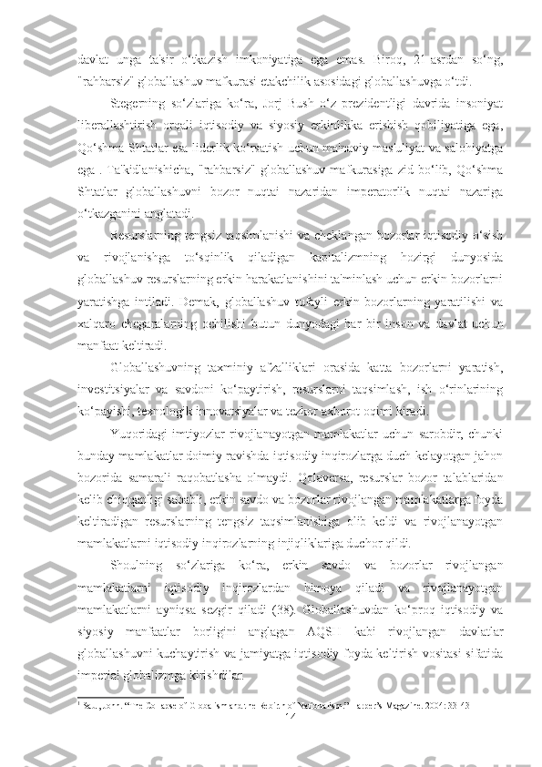 davlat   unga   ta'sir   o‘tkazish   imkoniyatiga   ega   emas.   Biroq,   21-asrdan   so‘ng,
"rahbarsiz" globallashuv mafkurasi etakchilik asosidagi globallashuvga o‘tdi.
Stegerning   so‘zlariga   ko‘ra,   Jorj   Bush   o‘z   prezidentligi   davrida   insoniyat
liberallashtirish   orqali   iqtisodiy   va   siyosiy   erkinlikka   erishish   qobiliyatiga   ega,
Qo‘shma Shtatlar esa liderlik ko‘rsatish uchun ma'naviy mas'uliyat va salohiyatga
ega 1
.   Ta'kidlanishicha,   "rahbarsiz"   globallashuv   mafkurasiga   zid   bo‘lib,   Qo‘shma
Shtatlar   globallashuvni   bozor   nuqtai   nazaridan   imperatorlik   nuqtai   nazariga
o‘tkazganini anglatadi.
Resurslarning tengsiz taqsimlanishi  va cheklangan bozorlar iqtisodiy o‘sish
va   rivojlanishga   to‘sqinlik   qiladigan   kapitalizmning   hozirgi   dunyosida
globallashuv resurslarning erkin harakatlanishini ta'minlash uchun erkin bozorlarni
yaratishga   intiladi.   Demak,   globallashuv   tufayli   erkin   bozorlarning   yaratilishi   va
xalqaro   chegaralarning   ochilishi   butun   dunyodagi   har   bir   inson   va   davlat   uchun
manfaat keltiradi.
Globallashuvning   taxminiy   afzalliklari   orasida   katta   bozorlarni   yaratish,
investitsiyalar   va   savdoni   ko‘paytirish,   resurslarni   taqsimlash,   ish   o‘rinlarining
ko‘payishi, texnologik innovatsiyalar va tezkor axborot oqimi kiradi.
Yuqoridagi   imtiyozlar   rivojlanayotgan   mamlakatlar   uchun   sarobdir,   chunki
bunday mamlakatlar doimiy ravishda iqtisodiy inqirozlarga duch kelayotgan jahon
bozorida   samarali   raqobatlasha   olmaydi.   Qolaversa,   resurslar   bozor   talablaridan
kelib chiqqanligi sababli, erkin savdo va bozorlar rivojlangan mamlakatlarga foyda
keltiradigan   resurslarning   tengsiz   taqsimlanishiga   olib   keldi   va   rivojlanayotgan
mamlakatlarni iqtisodiy inqirozlarning injiqliklariga duchor qildi.
Shoulning   so‘zlariga   ko‘ra,   erkin   savdo   va   bozorlar   rivojlangan
mamlakatlarni   iqtisodiy   inqirozlardan   himoya   qiladi   va   rivojlanayotgan
mamlakatlarni   ayniqsa   sezgir   qiladi   (38).   Globallashuvdan   ko‘proq   iqtisodiy   va
siyosiy   manfaatlar   borligini   anglagan   AQSH   kabi   rivojlangan   davlatlar
globallashuvni kuchaytirish va jamiyatga iqtisodiy foyda keltirish vositasi sifatida
imperial globalizmga kirishdilar.
1
  Saul, John. “The Collapse of Globalism and the Rebirth of Nationalism.” Harper’s Magazine. 2004: 33-43
14 