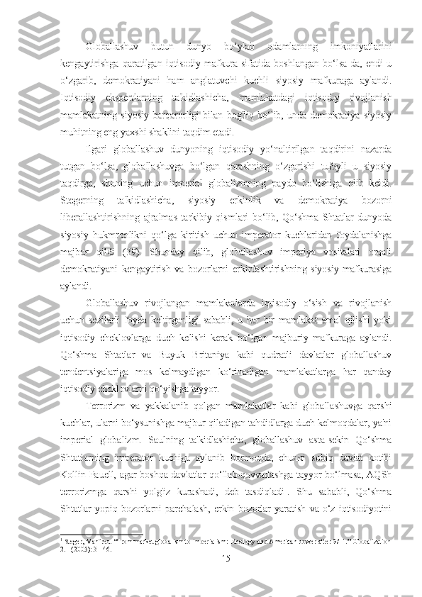 Globallashuv   butun   dunyo   bo‘ylab   odamlarning   imkoniyatlarini
kengaytirishga   qaratilgan   iqtisodiy   mafkura   sifatida   boshlangan   bo‘lsa-da,   endi   u
o‘zgarib,   demokratiyani   ham   anglatuvchi   kuchli   siyosiy   mafkuraga   aylandi.
Iqtisodiy   ekspertlarning   ta'kidlashicha,   mamlakatdagi   iqtisodiy   rivojlanish
mamlakatning   siyosiy   barqarorligi   bilan   bog'liq   bo‘lib,   unda   demokratiya   siyosiy
muhitning eng yaxshi shaklini taqdim etadi.
Ilgari   globallashuv   dunyoning   iqtisodiy   yo‘naltirilgan   taqdirini   nazarda
tutgan   bo‘lsa,   globallashuvga   bo‘lgan   qarashning   o‘zgarishi   tufayli   u   siyosiy
taqdirga,   shuning   uchun   imperial   globalizmning   paydo   bo‘lishiga   olib   keldi.
Stegerning   ta'kidlashicha,   siyosiy   erkinlik   va   demokratiya   bozorni
liberallashtirishning   ajralmas   tarkibiy   qismlari   bo‘lib,   Qo‘shma   Shtatlar   dunyoda
siyosiy   hukmronlikni   qo‘lga   kiritish   uchun   imperator   kuchlaridan   foydalanishga
majbur   qildi   (39).   Shunday   qilib,   globallashuv   imperiya   vositalari   orqali
demokratiyani   kengaytirish   va   bozorlarni   erkinlashtirishning   siyosiy   mafkurasiga
aylandi.
Globallashuv   rivojlangan   mamlakatlarda   iqtisodiy   o‘sish   va   rivojlanish
uchun   sezilarli   foyda   keltirganligi   sababli,   u   har   bir   mamlakat   amal   qilishi   yoki
iqtisodiy   cheklovlarga   duch   kelishi   kerak   bo‘lgan   majburiy   mafkuraga   aylandi.
Qo‘shma   Shtatlar   va   Buyuk   Britaniya   kabi   qudratli   davlatlar   globallashuv
tendentsiyalariga   mos   kelmaydigan   ko‘rinadigan   mamlakatlarga   har   qanday
iqtisodiy cheklovlarni qo‘yishga tayyor.
Terrorizm   va   yakkalanib   qolgan   mamlakatlar   kabi   globallashuvga   qarshi
kuchlar, ularni bo‘ysunishga majbur qiladigan tahdidlarga duch kelmoqdalar, ya'ni
imperial   globalizm.   Saulning   ta'kidlashicha,   globallashuv   asta-sekin   Qo‘shma
Shtatlarning   imperator   kuchiga   aylanib   bormoqda,   chunki   sobiq   davlat   kotibi
Kollin Pauell, agar boshqa davlatlar qo‘llab-quvvatlashga tayyor bo‘lmasa, AQSh
terrorizmga   qarshi   yolg'iz   kurashadi,   deb   tasdiqladi 1
.   Shu   sababli,   Qo‘shma
Shtatlar   yopiq   bozorlarni   parchalash,   erkin   bozorlar   yaratish   va   o‘z   iqtisodiyotini
1
  Steger, Manfred. “From market globalism to imperialism: Ideology and American power after 9/11.” Globalization
2.1 (2005): 31-46.
15 