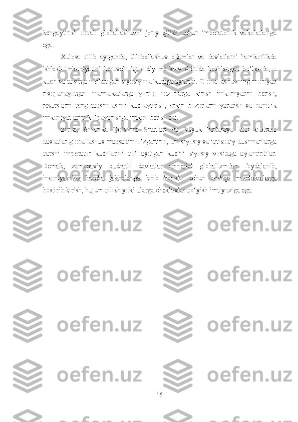 kengaytirish   orqali   globallashuvni   joriy   qilish   uchun   imperatorlik   vakolatlariga
ega.
Xulosa   qilib   aytganda,   Globallashuv   odamlar   va   davlatlarni   hamkorlikda
ishlash   imkoniyatini   beruvchi   iqtisodiy   mafkura   sifatida   boshlangan   bo‘lsa-da,   u
kuch va ta'sirga intiladigan siyosiy mafkuraga aylandi. Globallashuvning mohiyati
rivojlanayotgan   mamlakatlarga   yopiq   bozorlarga   kirish   imkoniyatini   berish,
resurslarni   teng   taqsimlashni   kuchaytirish,   erkin   bozorlarni   yaratish   va   bandlik
imkoniyatlarini ko‘paytirishga imkon berish edi.
Biroq,   Amerika   Qo‘shma   Shtatlari   va   Buyuk   Britaniya   kabi   qudratli
davlatlar globallashuv maqsadini o‘zgartirib, uni siyosiy va iqtisodiy dushmanlarga
qarshi   imperator   kuchlarini   qo‘llaydigan   kuchli   siyosiy   vositaga   aylantirdilar.
Demak,   zamonaviy   qudratli   davlatlar   imperial   globalizmdan   foydalanib,
insoniyatning   barcha   jabhalariga   kirib   borishi   uchun   boshqa   mamlakatlarga
bostirib kirish, hujum qilish yoki ularga cheklovlar qo‘yish imtiyoziga ega.
16 