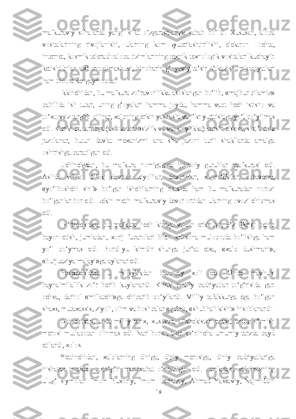 mаfkurаviy   sоhаlаrdа   yangi   sifаt   o’zgаrishlаrigа   sаbаb   bo’ldi.   Хususаn,   аlоqа
vоsitаlаrining   rivоjlаnishi,   ulаrning   kоmпьyutеrlаshtirilishi,   elеktrоn   поchtа,
intеrnеt, kоsmik tеlеrаdiоаlоqа tizimlаrining tехnik-tехnоlоgik vоsitаlаri kuchаyib
kеtishi   bilаn ахbоrоt  аlmаshuvi,  binоbаrin  g’оyaviy  tа’sir   o’tkаzish   imkоniyatlаri
hаm tоbоrа kеngаymоqdа. 
Ikkinchidan, bu mafkura zo‘ravonlikka asoslangan bo‘lib, «majbur qilamiz»
qabilida   ish   tutar,   uning   g‘oyalari   hamma   joyda,   hamma   vaqt   hech   istisno   va
to‘xtovsiz targ‘ib qilinar, xalqning erkin yashashi va fikr yuritishiga yo‘l qo‘yilmas
edi. Kimki bu tartibga (aslida tartibsizlik va vahshiylikka) qarshi chiqsa, shafqatsiz
jazolanar,   butun   davlat   mexanizmi   ana   shu   jazoni   turli   shakllarda   amalga
oshirishga qaratilgan edi.
Uchinchidan,   bu   mafkura   nomigagina   ijtimoiy   guruhlar   mafkurasi   edi.
Aslida   sobiq   Ittifoq   davrida   ziyolilar,   dexqonlar,   xizmatchilar,   qolaversa,
«yo‘lboshchi   sinf»   bo‘lgan   ishchilarning   orasida   ham   bu   mafkuradan   norozi
bo‘lganlar bor edi. Lekin metin mafkuraviy devor ortidan ularning ovozi chiqmas
edi.
To‘rtinchidan,   bu   mafkura   hech   kimga   vijdon   erkinligi,   o‘z   fikrini   ochiq
bayon   etish,   jumladan,   xorij   fuqarolari   bilan   xolisona   muloqotda   bo‘lishga   ham
yo‘l   qo‘ymas   edi.   Bordi-yu   kimdir   shunga   jur’at   etsa,   «xalq   dushmani»,
«burjuaziya malayi»ga aylanar edi.
Beshinchidan,   u   milliylikdan   butunlay   xoli   edi.   Unda   mavhum
baynalmilallik   zo‘r   berib   kuylanardi.   Kimki   milliy   qadriyatlar   to‘g‘risida   gap
ochsa,   darhol   «millatchi»ga   chiqarib   qo‘yilardi.   Milliy   tafakkurga   ega   bo‘lgan
shaxs, mutaxassis, ziyoli, olim va boshqalar «qoloq, «shubhali kishi» hisoblanardi.
Oltinchidan,   unda   milliy   tarix,   xususan,   O‘zbekiston   tarixi,   uning   o‘tmish
merosi   mutlaqotan   olinmas   edi.   Nari   borsa,   ular   ko‘pincha   umumiy   tarzda   qayd
etilardi, xolos.
Yettinchidan,   xalqlarning   diniga,   diniy   merosiga,   diniy   qadriyatlariga
nisbatan   mutlaqo   noto‘g‘ri   munosabat   o‘rnatilgan   edi.   Jumladan,   xalqimizning
ulug‘   siymolari   Imom   Buxoriy,   Imom   Termiziy,   Ahmad   Yassaviy,   Najmiddin
18 