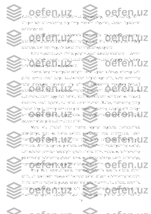 Kubro,   Bahouddin   Naqshband,Mahmud   Zamaxshariy,   Imom   Moturidiy,   So‘fi
Olloyor   kabi   allomalarning   boy   ilmiy   merosini   o‘rganish,   ulardan   foydalanish
taqiqlangan edi.
Bularning   barchasi   bolshevistik-kommunistik   mafkuraning   taraqqiyot
talablariga mutlaqo zid ekanini yakqol namoyon etdi. Shu bois u yangi zamonaviy
talablarga dosh berolmay, o‘z davlati bilan birga tarixga aylandi.
Sobiq mustabid tuzum o‘rnida yangi mustaqil davlatlar shakllandi. Hukmron
mafkura   barham   topgach,   uning   hududida   ma’lum   muddat   g‘oyaviy-mafkuraviy
bo‘shliq (vakuum) holati vujudga keldi.
Internet   keng   imkoniyatlar   eshigini   ochdi.   Uydan   ko‘chaga   chiqmay   turib
global   tarmoq   orqali   dunyo   kutubxonalari   bo‘ylab   sayr   qilib,   kurrai   zaminning
narigi   chekkasida   joylashgan   oliy   ta’lim   muassasasining   masofaviy   (virtual)
talabasi   bo‘lish,   hatto   elektron   xizmatlarni   (matnlarni   tarjima   qilish,   video   va
audiomahsulotlarni   tayyorlab   berish,   kitob   va   risolalarni   sahifalash   va   hokazo)
shartnoma   orqali   bajarish,   pul   ishlab   topish   mumkin.   Xullas,   internetning   ijobiy
jihatlari   bisyor.   Ijtimoiy   tarmoqlar   yoki   messennjerlarning   qulayligi-chi?   Onlayn
konferensiyalar o‘tkazish, onlayn malaka oshirish, yaqinlar va tanish-bilishlar bilan
tez, arzon video yoki audiomuloqot qilish. 
Mana   shu   jihatlari   bilan   internet   keyingi   paytlarda   jozibadorlikda
televideniye,   radio   va   boshqa   axborot   vositalarini   ortda   qoldirmoqda.   Lekin
internet   ko‘plab   foydali   jihatlari   bilan   birga   salbiy   oqibatlarini   ham   namoyon
qilmoqda.   Aholida   ayniqsa   yoshlarda   axborot   iste’moli   madaniyatining   sustligi,
turli  xabarlar oqimidan kerakligini  ajratib olishda bilim, malaka va ko‘nikmaning
yetishmasligi   ba’zilarning   g‘arazli   kimsa   va   oqimlar   ta’siriga   tushib   qolishlariga,
internet qaramligi kasalligiga yo‘liqishlariga sabab bo‘lmoqda. 
Xitoy   Xalq   Repspublikasida   internetga   qaramlik   kasallik   sifatida   e’tirof
etilib,   uni   davolovchi   maxsus   shifoxonalar   tashkil   etilgani   so‘zimizning   isbotidir.
Global tarmoq natijasida yuzaga kelgan eng katta muammo, bu, albatta, qaramlik,
tobelik   kasalligidir.   Yoshlarning   ko‘p   vaqtini   inernetda   o‘tkazishlari   global
muammoga   aylanib   ulgurgan.   Bugun   internet   ayrim   yoshlar   uchun   mashhur
19 