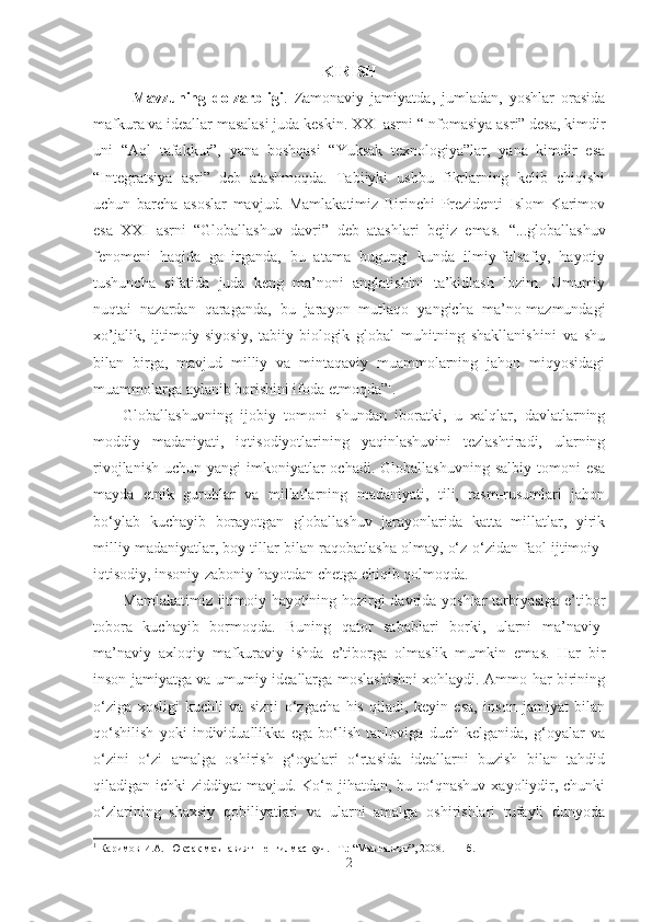 KIRISH
Mavzuning   dolzarbligi .   Zamonaviy   jamiyatda,   jumladan,   yoshlar   orasida
mafkura va ideallar masalasi juda keskin.  XXI asrni “Infomasiya asri” desa, kimdir
uni   “Aql   tafakkur”,   yana   boshqasi   “Yuksak   texnologiya”lar,   yana   kimdir   esa
“Integratsiya   asri”   deb   atashmoqda.   Tabiiyki   ushbu   fikrlarning   kelib   chiqishi
uchun   barcha   asoslar   mavjud.   Mamlakatimiz   Birinchi   Prezidenti   Islom   Karimov
esa   XXI   asrni   “Globallashuv   davri”   deb   atashlari   bejiz   emas.   “...glоbаllаshuv
fеnоmеni   hаqidа   gапirgаndа,   bu   аtаmа   bugungi   kundа   ilmiy-fаlsаfiy,   hаyotiy
tushunchа   sifаtidа   judа   kеng   mа’nоni   аnglаtishini   tа’kidlаsh   lоzim.   Umumiy
nuqtаi   nаzаrdаn   qаrаgаndа,   bu   jаrаyon   mutlаqо   yangichа   mа’nо-mаzmundаgi
хo’jаlik,   ijtimоiy-siyosiy,   tаbiiy-biоlоgik   glоbаl   muhitning   shаkllаnishini   vа   shu
bilаn   birgа,   mаvjud   milliy   vа   mintаqаviy   muаmmоlаrning   jаhоn   miqyosidаgi
muаmmоlаrgа аylаnib bоrishini ifоdа etmоqdа” 1
.
Globallashuvning   ijobiy   tomoni   shundan   iboratki,   u   xalqlar,   davlatlarning
moddiy   madaniyati,   iqtisodiyotlarining   yaqinlashuvini   tezlashtiradi,   ularning
rivojlanish  uchun  yangi  imkoniyatlar  ochadi.  Globallashuvning  salbiy  tomoni   esa
mayda   etnik   guruhlar   va   millatlarning   madaniyati,   tili,   rasm-rusumlari   jahon
bo‘ylab   kuchayib   borayotgan   globallashuv   jarayonlarida   katta   millatlar,   yirik
milliy madaniyatlar, boy tillar bilan raqobatlasha olmay, o‘z-o‘zidan faol ijtimoiy-
iqtisodiy, insoniy-zaboniy hayotdan chetga chiqib qolmoqda.
Mamlakatimiz ijtimoiy hayotining hozirgi davrida yoshlar tarbiyasiga e’tibor
tobora   kuchayib   bormoqda.   Buning   qator   sabablari   borki,   ularni   ma’naviy-
ma’naviy   axloqiy   mafkuraviy   ishda   e’tiborga   olmaslik   mumkin   emas.   Har   bir
inson jamiyatga va umumiy ideallarga moslashishni xohlaydi. Ammo har birining
o‘ziga   xosligi   kuchli   va   sizni   o‘zgacha   his   qiladi,   keyin   esa,   inson   jamiyat   bilan
qo‘shilish   yoki   individuallikka   ega   bo‘lish   tanloviga   duch   kelganida,   g‘oyalar   va
o‘zini   o‘zi   amalga   oshirish   g‘oyalari   o‘rtasida   ideallarni   buzish   bilan   tahdid
qiladigan ichki  ziddiyat  mavjud. Ko‘p jihatdan,  bu to‘qnashuv  xayoliydir, chunki
o‘zlarining   shaxsiy   qobiliyatlari   va   ularni   amalga   oshirishlari   tufayli   dunyoda
1
  Каримов И.А.  Юксак маънавият – енгилмас куч. –Т.: “Маънавият”, 2008. 111-б.
2 