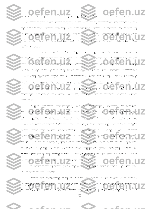 yozuvchi   Xudoyberdi   To‘xtaboyevning   “Sariq   devni   minib”   asari   qahramoni
Hoshimjon topib olgan sehrli qalpoqchadir. Umuman, internetga qaramlikning eng
og‘ir jihati real olamni, insoniylik burchi va vazifalarini unutishdir. Inson haqiqiy
hayotda   yashashi,   halol   mehnat   qilishi,   ilm   olishi,   zimmasidagi   vazifalarini
sidqidildan bajarishi, elu yurtiga fidoyilik bilan xizmat qilishi, atrofdagilarga foyda
keltirishi zarur.
Internetda ko‘p vaqtini o‘tkazadigan insonning ruhiyatida mavhumlik va o‘z
qobig‘iga   o‘ralib   olish   holati   kuzatiladi.  Bu   esa   uni   kelajakda   “uchinchi   kuchlar”
tomonidan   manqurtlashishi,   zombilashtirilishi   uchun   zamiin   yaratadi.   Bugungi
kunda   buzg‘unchi   guruhlar   yoshlar   ongiga   ta’sir   qilishda   asosan   internetdan
foydalanayotganlari   bejiz   emas.   Internetning   yana   bir   salbiy   jihati-kishilardagi
xudbinlik,   manmanlik,   zamonaviy   tilda   ifoda   etganda,   egosentrizm   illatining
kuchayishiga   sabab   bo‘lishidir.   Bugungi   dunyo   yoshlari-son   jihatidan   butun
insoniyat   tarixidagi   eng   yirik   avloddir,   chunki   ular   2   milliard   kishini   tashkil
etmoqda. 
Bugun   internet   madaniyati,   virtual   madaniyat,   axborot   madaniyati,
ma’lumotlardan   to‘g‘ri   foydalanish   madaniyati   kabi   tushunchalar   hayotimizdan
o‘rin   egalladi.   Yoshlarda   internet   olamida   o‘z   o‘rnini   to‘g‘ri   belgilash   va
foydalanuvchilar bilan to‘g‘ri muomala qilish, virtual olamdagi axborotlarni to‘g‘ri
tahlil   qilish   malakasini   shakllantirish   davr   talabidir.   Hozirgi   davrda   Internet
tarmog‘iga   ulangan   kompyuter,   mobil   telefonlari   deyarli   ko‘plab   xonadonlarda
mavjud.   Bundan   tashqari,   yoshlar   internet   kafelarda   ham   tarmoqdan   foydalana
oladilar.   Bugungi   kunda   axborot   texnologiyalari   jadal   taraqqiy   etishi   va
ijtimoiyiqtisodiy   hayotning   barcha   jabhalariga   joriy   etilishi   sababli   barcha   uchun
kompyuter savodxonligi dolzarb masalalardan biridir. 
Yoshlar ijtimoiy tarmoqlar kengayib borayotgan davrda o‘sib ulg‘aymoqda.
Bu quvonarli hol albatta. 
Biroq   har   narsaning   me’yori   bo‘lmog‘i   zarur.   Yoshlar   virtual   olamning
haqiqiy   olam   emasligini   bilib   borishlari   shart.   Ba’zan   bolalar   kattalar   tomonidan
nazoratsiz   va   ularning   ruxsatisiz   tarmoqqa   tashrif   buyurish   imkoniga   ega   bo‘lib
20 