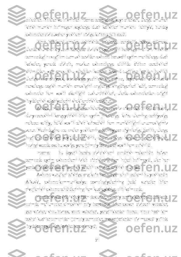 qoladilar.   Bolalar   va   o‘smirlar   Internet   tarmog‘ida   sayr   qilarkan,   ularga   umuman
kirish   mumkin   bo‘lmagan   saytlarga   duch   kelishlari   mumkin.   Tabiiyki,   bunday
axborotlar qiziquvchan yoshlarni o‘ziga ko‘proq jalb etadi. 
Biror   harakatni   amalga   oshirishda   bolalarga   qanchalik   ruxsat   etilmasa,
ularda   shunchalik   yuqori   darajada   qiziqish   uyg‘onishi   barchaga   ma’lum.   Yoshlar
tarmoqdagi nosog‘lom turmush tarzidan axborot beruvchi ayrim manbalarga duch
kelsalar,   yanada   qiziqib,   mazkur   axborotlarga   alohida   e’tibor   qaratishlari
ehtimoldan   xoli   emas.   Shu   sababdan   kattalar   farzand   tug‘ilgan   kundan   boshlab
ulariga   issiq   choynak,   qozonlarga   yaqinlashish,   pichoq,   qaychi   kabi   o‘tkir   uchli
narsalarga   tegish   mumkin   emasligini   onglariga   singdirganlari   kabi,   tarmoqdagi
axborotlar   ham   xavfli   ekanligini   tushuntirishlari,   ularda   axborotlardan   to‘g‘ri
foydalanish salohiyatlarini shakllantirishlari zarur. 
Albatta,   Internet   tarmog‘i   manbalari   zamonamiz   o‘smirlari   bilim   doirasini,
dunyoqarashini   kengaytirishi   bilan   ayrim   jihatlariga   ko‘ra   ularning   tarbiyasiga
nafaqat   salbiy,   balki   xavfli   ta’sir   ko‘rsatishi   ham   mumkinligini   unutmasligimiz
zarur.   Yaqindagina   ota-onalar   yoshlarning   kompyuter   o‘yinlariga   berilib,   ularga
bog‘lanib   qolishlari   xavfidan   cho‘chib,   oldini   olishga   harakat   qilgan   bo‘lsalar,
hozirgi vaqtda esa bu xavfga yana ijtimoiy tarmoqlar xavfi ham qo‘shildi.
Internet   —   bu   deyarli   barcha   qiziqishlarni   qondirish   makonidir.   Ba’zan
tarmoqda   ayrim   axborotlarni   izlab   o‘tirishning   ham   hojati   bo‘lmaydi,   ular   har
yerda o‘zlari taqdim etilaverishi sababli osongina erishish mumkin. 
Axborot xurujlari ta’siriga eng ko‘p beriladigan aholi qatlami bu yoshlardir.
Afsuski,   axborot-kommunikasiya   texnologiyalarining   jadal   sur`atlar   bilan
rivojlanishi axborot tahdidlarining ham kuchayishiga olib kelmoqda. 
Internet vositasida ishlaydigan dasturlar, ijtimoiy tarmoqlar orqali juda katta
oqimda   ma’lumotlar   almashishi   ro‘y   bermoqda.   Ular   asosan   qiziqarli   voqealar,
gap-so‘zlar,   shou-biznes,   sport   xabarlari,   yangiliklardan   iborat.   Biroq   hech   kim
tashqi kuchlar tomonidan ijtimoiy tarmoqlar, messenjerlardan o‘z maqsadi yo‘lida
foydalanmaydi, deb kafolat bera olmaydi. 
21 