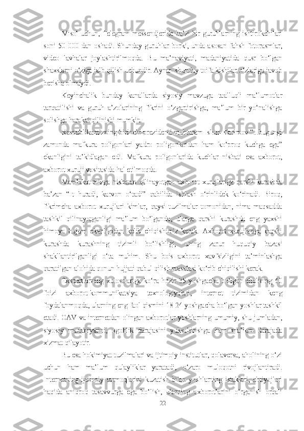 Misol  uchun, Telegram  messendjerida  ba’zi  bir guruhlarning ishtirokchilari
soni   50   000   dan   oshadi.   Shunday   guruhlar   borki,   unda   asosan   fahsh   fotorasmlar,
video   lavhalar   joylashtirilmoqda.   Bu   ma’naviyati,   madaniyatida   qusr   bo‘lgan
shaxslarni o‘ziga jalb qilish uchundir. Aynan shunday toifa kishilar o‘zlariga javob
berisha olmaydi. 
Keyinchalik   bunday   kanallarda   siyosiy   mavzuga   taalluqli   ma’lumotlar
tarqatilishi   va   guruh   a’zolarining   fikrini   o‘zgartirishga,   ma’lum   bir   yo‘nalishga
solishga harakat qilinishi mumkin. 
Respublikamizning birinchi prezidenti muhtaram Islom Karimov “...bugungi
zamonda   mafkura   poligonlari   yadro   poligonlaridan   ham   ko‘proq   kuchga   ega”
ekanligini   ta’kidlagan   edi.   Mafkura   poligonlarida   kuchlar   nisbati   esa   axborot,
axborot xuruji vositasida hal etilmoqda.
Mamlakatimizga   nisbatan   qilinayotgan   axborot   xurujlariga   qarshi   kurashda
ba’zan   “It   huradi,   karvon   o‘tadi”   qabilida   ishlash   o‘rinlidek   ko‘rinadi.   Biroq,
fikrimcha   axborot   xurujlari   kimlar,   qaysi   tuzilmalar   tomonidan,   nima   maqsadda
tashkil   qilinayotganligi   ma’lum   bo‘lganda,   ularga   qarshi   kurashda   eng   yaxshi
himoya   hujum   ekanligidan   kelib   chiqishimiz   kerak.   Axborot   xurujlariga   qarshi
kurashda   kurashning   tizimli   bo‘lishligi,   uning   zarur   huquqiy   bazasi
shakllantirilganligi   o‘ta   muhim.   Shu   bois   axborot   xavfsizligini   ta’minlashga
qaratilgan alohida qonun hujjati qabul qilish masalasi ko‘rib chiqilishi kerak. 
Ekspertlarning   xulosalariga   ko‘ra  hozir   35   yoshgacha   bo‘lgan   aholining   60
foizi   axborot-kommunikatsiya   texnologiyalari,   internet   tizimidan   keng
foydalanmoqda, ularning eng faol qismini 18-24 yoshgacha bo‘lgan yoshlar tashkil
etadi. OAV va internetdan olingan axborotlar yoshlarning umumiy, shu jumladan,
siyosiy   madaniyatini,   ogohlik   darajasini   yuksaltirishga   ham   ma’lum   darajada
xizmat qilayotir. 
Bu esa hokimiyat tuzilmalari va ijtimoiy institutlar, qolaversa, aholining o‘zi
uchun   ham   ma’lum   qulayliklar   yaratadi,   o‘zaro   muloqotni   rivojlantiradi.
Internetning   ijtimoiy   tarmoqlarini   kuzatish   bilan   yoshlarning   istaklari,   ehtiyojlari
haqida   aniqroq   tasavvurga   ega   bo‘lish,   ularning   axborotlarini   o‘rganish   orqali
22 