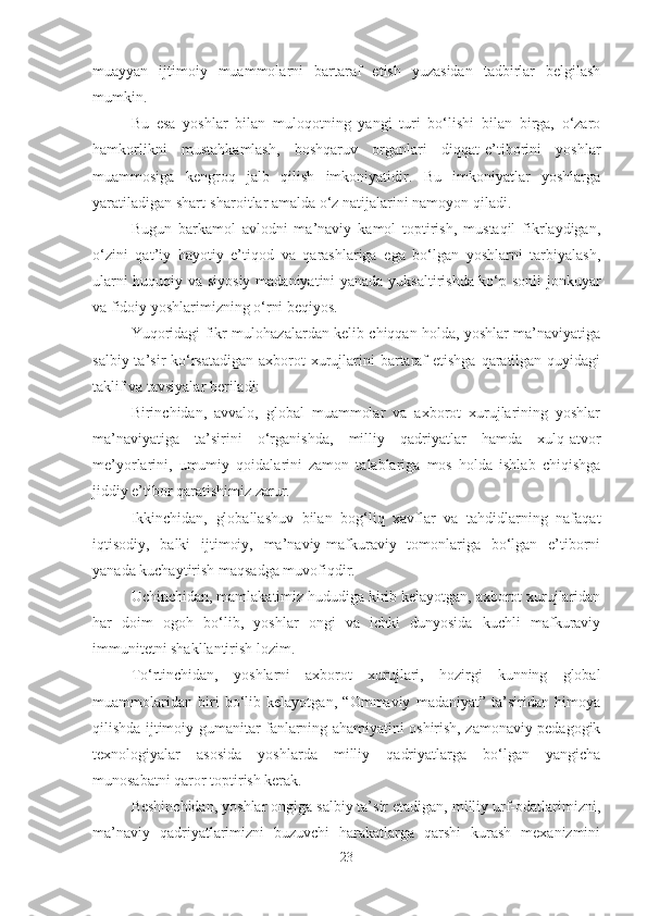 muayyan   ijtimoiy   muammolarni   bartaraf   etish   yuzasidan   tadbirlar   belgilash
mumkin. 
Bu   esa   yoshlar   bilan   muloqotning   yangi   turi   bo‘lishi   bilan   birga,   o‘zaro
hamkorlikni   mustahkamlash,   boshqaruv   organlari   diqqat-e’tiborini   yoshlar
muammosiga   kengroq   jalb   qilish   imkoniyatidir.   Bu   imkoniyatlar   yoshlarga
yaratiladigan shart-sharoitlar amalda o‘z natijalarini namoyon qiladi. 
Bugun   barkamol   avlodni   ma’naviy   kamol   toptirish,   mustaqil   fikrlaydigan,
o‘zini   qat’iy   hayotiy   e’tiqod   va   qarashlariga   ega   bo‘lgan   yoshlarni   tarbiyalash,
ularni huquqiy va siyosiy madaniyatini yanada yuksaltirishda ko‘p sonli jonkuyar
va fidoiy yoshlarimizning o‘rni beqiyos. 
Yuqoridagi fikr-mulohazalardan kelib chiqqan holda, yoshlar ma’naviyatiga
salbiy ta’sir  ko‘rsatadigan  axborot  xurujlarini  bartaraf  etishga qaratilgan quyidagi
taklif va tavsiyalar beriladi: 
Birinchidan,   avvalo,   global   muammolar   va   axborot   xurujlarining   yoshlar
ma’naviyatiga   ta’sirini   o‘rganishda,   milliy   qadriyatlar   hamda   xulq-atvor
me’yorlarini,   umumiy   qoidalarini   zamon   talablariga   mos   holda   ishlab   chiqishga
jiddiy e’tibor qaratishimiz zarur. 
Ikkinchidan,   globallashuv   bilan   bog‘liq   xavflar   va   tahdidlarning   nafaqat
iqtisodiy,   balki   ijtimoiy,   ma’naviy-mafkuraviy   tomonlariga   bo‘lgan   e’tiborni
yanada kuchaytirish maqsadga muvofiqdir. 
Uchinchidan, mamlakatimiz hududiga kirib kelayotgan, axborot xurujlaridan
har   doim   ogoh   bo‘lib,   yoshlar   ongi   va   ichki   dunyosida   kuchli   mafkuraviy
immunitetni shakllantirish lozim. 
To‘rtinchidan,   yoshlarni   axborot   xurujlari,   hozirgi   kunning   global
muammolaridan   biri   bo‘lib   kelayotgan,   “Ommaviy   madaniyat”   ta’siridan   himoya
qilishda ijtimoiy-gumanitar fanlarning ahamiyatini oshirish, zamonaviy pedagogik
texnologiyalar   asosida   yoshlarda   milliy   qadriyatlarga   bo‘lgan   yangicha
munosabatni qaror toptirish kerak. 
Beshinchidan, yoshlar ongiga salbiy ta’sir etadigan, milliy urf-odatlarimizni,
ma’naviy   qadriyatlarimizni   buzuvchi   harakatlarga   qarshi   kurash   mexanizmini
23 