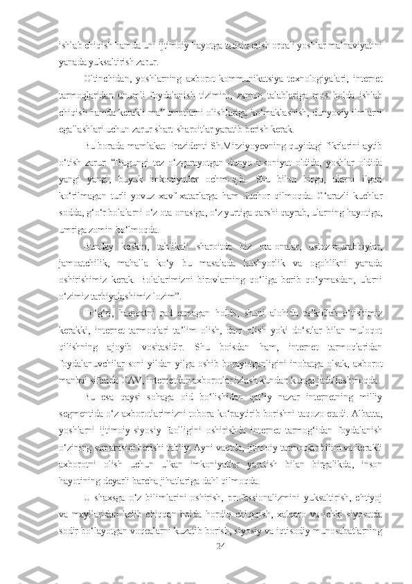 ishlab chiqish hamda uni ijtimoiy hayotga tadbiq etish orqali yoshlar ma’naviyatini
yanada yuksaltirish zarur. 
Oltinchidan,   yoshlarning   axborot-kommunikatsiya   texnologiyalari,   internet
tarmoqlaridan   unumli   foydalanish   tizimini,   zamon   talablariga   mos   holda   ishlab
chiqish hamda kerakli ma’lumotlarni olishlariga ko‘maklashish, dunyoviy ilmlarni
egallashlari uchun zarur shart-sharoitlar yaratib berish kerak. 
Bu borada mamlakat Prezidenti Sh.Mirziyoyevning quyidagi fikrlarini aytib
o‘tish   zarur:   “Bugungi   tez   o‘zgarayotgan   dunyo   insoniyat   oldida,   yoshlar   oldida
yangi   yangi,   buyuk   imkoniyatlar   ochmoqda.   Shu   bilan   birga,   ularni   ilgari
ko‘rilmagan   turli   yovuz   xavf-xatarlarga   ham   duchor   qilmoqda.   G‘arazli   kuchlar
sodda, g‘o‘r bolalarni o‘z ota-onasiga, o‘z yurtiga qarshi qayrab, ularning hayotiga,
umriga zomin bo‘lmoqda. 
Bunday   keskin,   tahlikali   sharoitda   biz   ota-onalar,   ustoz-murabbiylar,
jamoatchilik,   mahalla   ko‘y   bu   masalada   hushyorlik   va   ogohlikni   yanada
oshirishimiz   kerak.   Bolalarimizni   birovlarning   qo‘liga   berib   qo‘ymasdan,   ularni
o‘zimiz tarbiyalashimiz lozim”. 
To‘g‘ri,   haqiqatni   rad   etmagan   holda,   shuni   alohida   ta’kidlab   o‘tishimiz
kerakki,   internet   tarmoqlari   ta’lim   olish,   dam   olish   yoki   do‘stlar   bilan   muloqot
qilishning   ajoyib   vositasidir.   Shu   boisdan   ham,   internet   tarmoqlaridan
foydalanuvchilar   soni   yildan yilga  oshib  borayotganligini   inobatga olsak,  axborot
manbai sifatida OAV, internetdan axborotlar izlash kundan kunga jadallashmoqda.
Bu   esa   qaysi   sohaga   oid   bo‘lishidan   qat’iy   nazar   internetning   milliy
segmentida o‘z axborotlarimizni tobora ko‘paytirib borishni taqozo etadi. Albatta,
yoshlarni   ijtimoiy-siyosiy   faolligini   oshirishda   internet   tarmog‘idan   foydalanish
o‘zining samarasini berishi tabiiy. Ayni vaqtda, ijtimoiy tarmoqlar bilim va kerakli
axborotni   olish   uchun   ulkan   imkoniyatlar   yaratish   bilan   birgalikda,   inson
hayotining deyarli barcha jihatlariga dahl qilmoqda. 
U   shaxsga   o‘z   bilimlarini   oshirish,   professionalizmini   yuksaltirish,   ehtiyoj
va   mayllaridan   kelib   chiqqan   holda   hordiq   chiqarish,   xalqaro   va   ichki   siyosatda
sodir bo‘layotgan voqealarni kuzatib borish, siyosiy va iqtisodiy munosabatlarning
24 