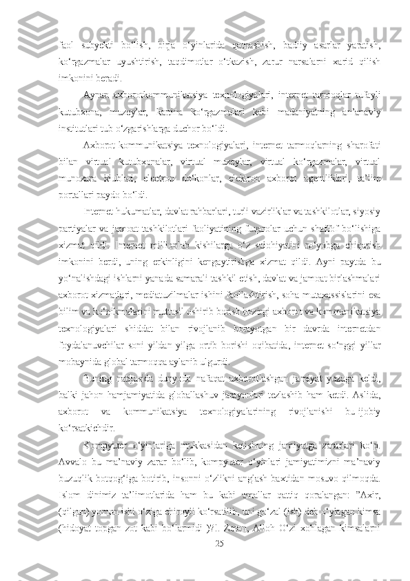 faol   subyekti   bo‘lish,   birja   o‘yinlarida   qatnashish,   badiiy   asarlar   yaratish,
ko‘rgazmalar   uyushtirish,   taqdimotlar   o‘tkazish,   zarur   narsalarni   xarid   qilish
imkonini beradi. 
Aynan   axborotkommunikatsiya   texnologiyalari,   internet   tarmoqlar   tufayli
kutubxona,   muzeylar,   kartina   ko‘rgazmalari   kabi   madaniyatning   an’anaviy
institutlari tub o‘zgarishlarga duchor bo‘ldi. 
Axborot-kommunikatsiya   texnologiyalari,   internet   tarmoqlarning   sharofati
bilan   virtual   kutubxonalar,   virtual   muzeylar,   virtual   ko‘rgazmalar,   virtual
munozara   klublari,   electron   do‘konlar,   elektron   axborot   agentliklari,   ta’lim
portallari paydo bo‘ldi. 
Internet hukumatlar, davlat rahbarlari, turli vazirliklar va tashkilotlar, siyosiy
partiyalar   va   jamoat   tashkilotlari   faoliyatining   fuqarolar   uchun   shaffof   bo‘lishiga
xizmat   qildi.   Internet   millionlab   kishilarga   o‘z   salohiyatini   ro‘yobga   chiqarish
imkonini   berdi,   uning   erkinligini   kengaytirishga   xizmat   qildi.   Ayni   paytda   bu
yo‘nalishdagi ishlarni yanada samarali tashkil etish, davlat va jamoat birlashmalari
axborot xizmatlari, mediatuzilmalar ishini faollashtirish, soha mutaxassislarini esa
bilim va ko‘nikmalarini muttasil oshirib borish hozirgi axborot va kommunikatsiya
texnologiyalari   shiddat   bilan   rivojlanib   borayotgan   bir   davrda   internetdan
foydalanuvchilar   soni   yildan   yilga   ortib   borishi   oqibatida,   internet   so‘nggi   yillar
mobaynida global tarmoqqa aylanib ulgurdi. 
Buning   natijasida   dunyoda   nafaqat   axborotlashgan   jamiyat   yuzaga   keldi,
balki   jahon   hamjamiyatida   globallashuv   jarayonlari   tezlashib   ham   ketdi.   Aslida,
axborot   va   kommunikatsiya   texnologiyalarining   rivojlanishi   bu-ijobiy
ko‘rsatkichdir. 
Kompyuter   o‘yinlariga   mukkasidan   ketishning   jamiyatga   zararlari   ko‘p.
Avvalo   bu   ma’naviy   zarar   bo‘lib,   kompyuter   o‘yinlari   jamiyatimizni   ma’naviy
buzuqlik   botqog‘iga   botirib,   insonni   o‘zlikni   anglash   baxtidan   mosuvo   qilmoqda.
Islom   dinimiz   ta’limotlarida   ham   bu   kabi   amallar   qattiq   qoralangan:   ”Axir,
(qilgan) yomon ishi o‘ziga chiroyli ko‘rsatilib, uni go‘zal (ish) deb o‘ylagan kimsa
(hidoyat   topgan   zot   kabi   bo‘larmidi   )?!.   Zotan,   Alloh   O‘zi   xohlagan   kimsalarni
25 