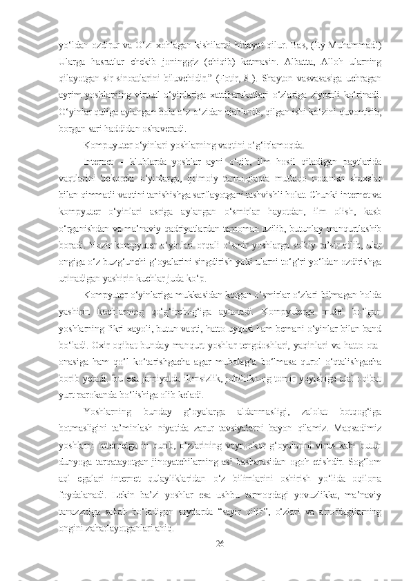 yo‘ldan ozdirur  va O‘zi  xohlagan kishilarni  hidoyat qilur. Bas,  (Ey Muhammad!)
Ularga   hasratlar   chekib   joninggiz   (chiqib)   ketmasin.   Albatta,   Alloh   ularning
qilayotgan   sir   sinoatlarini   biluvchidir.”   (Fotir,   8   ).   Shayton   vasvasasiga   uchragan
ayrim   yoshlarning   virtual   o‘yinlariga   xattiharakatlari   o‘zlariga   ziynatli   ko‘rinadi.
O‘yinlar quliga aylangan bola o‘z-o‘zidan ajablanib, qilgan ishi ko‘zini quvontirib,
borgan sari haddidan oshaveradi. 
Kompuyuter o‘yinlari yoshlarning vaqtini o‘g‘irlamoqda. 
Internet   –   klublarda   yoshlar   ayni   o‘qib,   ilm   hosil   qiladigan   paytlarida
vaqtlarini   bekorchi   o‘yinlarga,   ijtimoiy   tarmoqlarda   mutlaqo   notanish   shaxslar
bilan qimmatli vaqtini tanishishga sarflayotgani tashvishli holat. Chunki internet va
kompyuter   o‘yinlari   asriga   aylangan   o‘smirlar   hayotdan,   ilm   olish,   kasb
o‘rganishdan va ma’naviy qadriyatlardan tamoman uzilib, butunlay manqurtlashib
boradi.   Hozir   kompyuter   o‘yinlari   orqali   o‘smir   yoshlarga   salbiy   ta’sir   qilib,   ular
ongiga o‘z buzg‘unchi g‘oyalarini singdirish yoki ularni to‘g‘ri yo‘ldan ozdirishga
urinadigan yashirin kuchlar juda ko‘p. 
Kompyuter o‘yinlariga mukkasidan ketgan o‘smirlar o‘zlari bilmagan holda
yashirin   kuchlarning   qo‘g‘irchog‘iga   aylanadi.   Kompyuterga   mute`   bo‘lgan
yoshlarning fikri-xayoli, butun vaqti, hatto uyqusi ham bemani o‘yinlar bilan band
bo‘ladi.  Oxir-oqibat   bunday manqurt  yoshlar   tengdoshlari,  yaqinlari   va hatto  ota-
onasiga   ham   qo‘l   ko‘tarishgacha   agar   mubolag‘a   bo‘lmasa   qurol   o‘qtalishgacha
borib yetadi. Bu  esa  jamiyatda ilimsizlik, johillikning tomir  yoyishiga alal  oqibat
yurt parokanda bo‘lishiga olib keladi. 
Yoshlarning   bunday   g‘oyalarga   aldanmasligi,   zalolat   botqog‘iga
botmasligini   ta’minlash   niyatida   zarur   tavsiyalarni   bayon   qilamiz.   Maqsadimiz
yoshlarni   internetga   in   qurib,   o‘zlarining   vayronkor   g‘oyalarini   virus   kabi   butun
dunyoga   tarqatayotgan   jinoyatchilarning   asl   basharasidan   ogoh   etishdir.   Sog‘lom
aql   egalari   internet   qulayliklaridan   o‘z   bilimlarini   oshirish   yo‘lida   oqilona
foydalanadi.   Lekin   ba’zi   yoshlar   esa   ushbu   tarmoqdagi   yovuzlikka,   ma’naviy
tanazzulga   sabab   bo‘ladigan   saytlarda   “sayir   qilib”,   o‘zlari   va   atrofdagilarning
ongini zaharlayotganlari aniq. 
26 