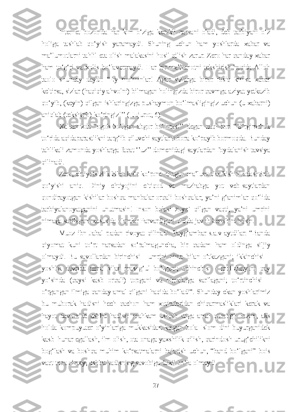 Internet   bozorida   har   kim   o‘ziga   kerakli   narsani   oladi,   deb   tarbiyani   o‘z
holiga   tashlab   qo‘yish   yaramaydi.   Shuning   uchun   ham   yoshlarda   xabar   va
ma’lumotlarni tahlil eta olish malakasini hosil qilish zarur. Zero har qanday xabar
ham   to‘g‘ri   va   xolis   bo‘lavermaydi.   Har   bir   ma’lumotni   tekshirish   haqida   Alloh
taolo   shunday   deydi:   “Ey   mo‘minlar!   Agar   sizlarga   biror   fosiq   kimsa   xabar
keltirsa, sizlar (haqiqiy ahvolni) bilmagan holingizda biror qavmga aziyat yetkazib
qo‘yib, (keyin) qilgan ishlaringizga pushaymon bo‘lmasligingiz uchun (u xabarni)
aniqlab (tekshirib) ko‘ringiz!’’ (Hujurot, 6). 
Xalqimizda   “ogoh   bo‘lgan   abgor   bo‘lmas!’’   degan   naql   bor.   “O‘rgimchak
to‘rida aqidaparastlikni targ‘ib qiluvchi saytlar tobora ko‘payib bormoqda. Bunday
tahlikali zamonda yoshlarga faqat ‘’uz’’ domenidagi saytlardan foydalanish tavsiya
qilinadi. 
Zero, ehtiyotsizlik bilan ko‘r-ko‘rona olingan ma’lumotlar kishini adashtirib
qo‘yishi   aniq.   Diniy   ehtiyojini   e`tiqod   va   mazhabga   yot   veb-saytlardan
qondirayotgan  kishilar   boshqa  manbalar  orqali  boshqalar,  ya’ni  g‘animlar   qo‘lida
tarbiyalanoyatganini   unutmasin!   Inson   bolasi   zoye`   qilgan   vaqti,   ya’ni   umrini
nimaga sarflagani xususida olamlar Parvardigori oldida javob berishini bilsin. 
Muoz   ibn   Jabal   r.adan   rivoyat   qilinadi:   Payg‘ambar   s.a.v   aytdilar:   “Banda
qiyomat   kuni   to‘rt   narsadan   so‘ralmaguncha,   bir   qadam   ham   oldinga   siljiy
olmaydi.   Bu   savollardan   birinchisi   -   umrini   nima   bilan   o‘tkazgani;   ikkinchisi   –
yoshlik   davrida   nima   bilan   mashg‘ul   bo‘lgani;   uchinchisi   –   mol-dunyoni   qay
yo‘sinda   (qaysi   kasb   orqali)   topgani   va   nimalarga   sarflagani;   to‘rtinchisi   –
o‘rgangan ilmiga qanday amal qilgani haqida bo‘ladi“. Shunday ekan yoshlarimiz
bu   muborak   hadisni   hech   qachon   ham   xotiralaridan   chiqarmasliklari   kerak   va
hayot   davomida   ushbu   hadisni   mahkam   ushlab   unga   amal   qilmog‘i   lozim,   aks
holda   kompuyuter   o‘yinlariga   mukkasidan   ketgan   bola   Islom   dini   buyurganidek
kasb–hunar egallash, ilm olish, ota-onaga yaxshilik qilish, qarindosh-urug‘chilikni
bog‘lash   va   boshqa   muhim   ko‘rsatmalarni   bajarish   uchun,   “band   bo‘lgani”   bois
vaqt topa olmay, ushbu hadisning savobiga doxil bo‘la olmaydi.
27 