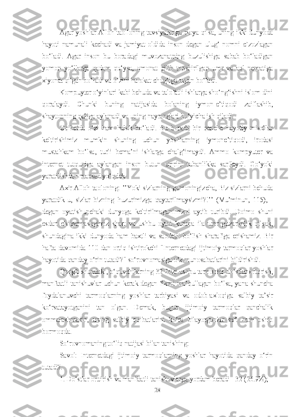 Agar yoshlar Alloh taolloning tavsiyalariga rioya qilsa, uning ikki dunyoda
hayoti   namunali   kechadi   va   jamiyat   oldida   inson   degan   ulug‘   nomni   e`zozlagan
bo‘ladi.   Agar   inson   bu   boradagi   muvozanatning   buzulishiga   sabab   bo‘ladigan
yomon   yo‘llarga   qadam   qo‘ysa,   omonat   qilib   topshirilgan   umr   va   aql   nematiga
xiyonat qilgan bo‘ladi va o‘zini halokat chog‘iga otgan bo‘ladi.
Kompuyter o‘yinlari kabi behuda va talofatli ishlarga sho‘ng‘ishni islom dini
qoralaydi.   Chunki   buning   natijasida   bolaning   iymon-e’tiqodi   zaiflashib,
shaytonning quliga aylanadi va uning nayranglari bo‘yicha ish qiladi. 
Oqibatda   o‘zi   ham   halok   bo‘ladi.   Bu   borada   bir   qancha   hayotiy   misollar
keltirishimiz   mumkin   shuning   uchun   yoshlarning   iymone’tiqodi,   irodasi
mustahkam   bo‘lsa,   turli   bema’ni   ishlarga   chalg‘imaydi.   Ammo   kompyuter   va
internet   tutquniga   aylangan   inson   butun   umrini   tubanlikka   sarflaydi.   Go‘yoki
yaratilishdan maqsad yo‘qdek. 
Axir Alloh taoloning: ’’Yoki sizlarning gumoningizcha, Biz sizlarni behuda
yaratdik-u,   sizlar   bizning   huzurimizga   qaytarilmaysizmi?!’’   (Mu’minun,   115),   -
degan   oyatishunchaki   dunyoga   keltirilmaganimizni   aytib   turibdi.   Doimo   shuni
esdan   chiqarmasligimiz   shart   va   ushbu   oyati   karima   ila   umr   guzaronlik   qilsak,
shundagina   ikki   dunyoda   ham   baxtli   va   saodatli   bo‘lish   sharafiga   erishamiz.   Bir
hafta davomida 110 dan ortiq ishtirokchi "Internetdagi ijtimoiy tarmoqlar yoshlar
hayotida qanday o‘rin tutadi?" so‘rovnomasiga o‘z munosabatlarini bildirishdi. 
Qizig‘i shundaki, o‘quvchilarning 32 foizi ushbu tarmoqlar do‘stlar orttirish,
manfaatli  tanishuvlar uchun kerak degan fikrni ma’qullagan bo‘lsa, yana shuncha
foydalanuvchi   tarmoqlarning   yoshlar   tarbiyasi   va   odob-axloqiga   salbiy   ta’sir
ko‘rsatayotganini   tan   olgan.   Demak,   bugun   ijtimoiy   tarmoqlar   qanchalik
ommalashmasin,   uning   salbiy   oqibatlarini   ko‘ra   bilayotganlar   safi   ham   oshib
bormoqda. 
So‘rovnomaning to‘liq natijasi bilan tanishing: 
Savol:   Internetdagi   ijtimoiy   tarmoqlarning   yoshlar   hayotida   qanday   o‘rin
tutadi?. 
1. Do‘stlar orttirish va manfaatli tanishuvlarga yordam beradi - 32 (26.9%); 
28 