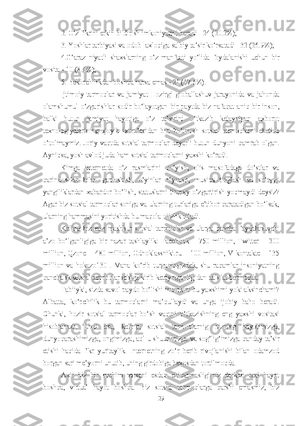 2. O‘z fikrini erkin bildirish imkoniyatini beradi - 24 (20.2%); 
3. Yoshlar tarbiyasi va odob- axloqiga salbiy ta’sir ko‘rsatadi - 32 (26.9%); 
4.G‘araz   niyatli   shaxslarning   o‘z   manfaati   yo‘lida   foydalanishi   uchun   bir
vosita - 10 (8.4%); 
5. Bekorchilikdan boshqa narsa emas - 21 (17.6%). 
Ijtimoiy   tarmoqlar   va   jamiyat   Hozirgi   globallashuv   jarayonida   va   jahonda
olamshumul   o‘zgarishlar   sodir   bo‘layotgan   bir   paytda   biz   nafaqat   aniq   bir   inson,
balki   butun   jamiyat   hayotiga   o‘z   ta’sirini   o‘tkazib   kelayotgan   axborot
texnologiyalarining   ajoyib   ixtirolaridan   biri   bo‘lmish   sotsial   tarmoqlarni   chetlab
o‘tolmaymiz. Joriy vaqtda sotsial  tarmoqlar deyarli butun dunyoni qamrab olgan.
Ayniqsa, yosh avlod juda ham sotsial tarmoqlarni yaxshi ko‘radi. 
Kimga   internetda   o‘z   rasmlarini   qo‘yish,   olis   masofadagi   do‘stlar   va
qarindoshlar   bilan   gaplashish,   o‘yinlar   o‘ynash,   musiqa   tinglash   va   so‘nggi
yangiliklardan   xabardor   bo‘lish,   statuslarni   tinmay   o‘zgartirish   yoqmaydi   deysiz?
Agar biz sotsial tarmoqlar soniga va ularning turlariga e’tibor qaratadigan bo‘lsak,
ularning hammasini yoritishda bu maqola ojizlik qiladi. 
Keling   biz   eng   mashhur   sotsial   tarmoqlar   va   ularga   qancha   foydalanuvchi
a’zo   bo‘lganligiga   bir   nazar   tashlaylik:   Facebook   –   750   million,   Twitter   –   200
million,   Qzone   –  480   million,   Odnoklassniki.ru   –  100   million,  V   kontakte  –   135
million   va   hokazo130   .   Mana   ko‘rib   turganingizdek,   shu   raqamlar   insoniyatning
qanchalik sotsial tarmoqlar ichiga kirib ketayotganligidan dalolat bermoqda. 
Tabiiyki, sizda savol paydo bo‘lishi mumkin: bu yaxshimi yoki aksinchami?
Albatta,   ko‘pchilik   bu   tarmoqlarni   ma’qullaydi   va   unga   ijobiy   baho   beradi.
Chunki,   hozir   sotsial   tarmoqlar   bo‘sh   vaqtni   o‘tkazishning   eng   yaxshi   vositasi
hisoblanadi.   Endi   esa,   keling,   sotsial   tarmoqlarnig   bizning   hayotimizga,
dunyoqarashimizga, ongimizga, aql-u shuurimizga va sog‘lig‘imizga qanday ta’sir
etishi   haqida   fikr   yuritaylik.   Internetning   zo‘r   berib   rivojlanishi   bilan   odamzod
borgan sari me’yorni unutib, uning girdobiga bexosdan tortilmoqda. 
Axir   biz   bir   muhim   narsani   esdan   chiqarmasligimiz   darkor:   real   hayot
boshqa,   virtual   hayot   boshqa.   Biz   sotsial   tarmoqlarga   qarshi   emasmiz,   biz
29 