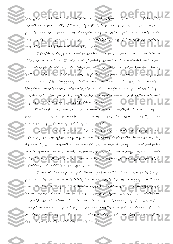 faqatgina   ularni   real   hayotimiz   bilan   farqi,   ularni   o‘zaro   chalkashtirmaslik
lozimligini   aytib   o‘tdik.   Albatta,   ulg‘ayib   kelayotgan   yosh   avlod   fan   –   texnika
yutuqlaridan   va   axborot   texnologiyalarining   muvaffaqiyatlaridan   foydalanishi
kerak.   Lekin   dunyoda   har   narsa   bilan   foydalanishning   o‘ziga   yarasha   me’yori
mavjud va ularni suiste’mol qilmaslik lozim. 
O‘ylashimizcha, yoshlar bo‘sh vaqtini faqat sotsial tarmoqlarda o‘tirish bilan
o‘tkazishlari   noto‘g‘ri.   Chunki,   jonli,   haqiqiy   va   real   muloqot   o‘rnini   hech   narsa
bosa   olmaydi.   Yoshlar   kitob   o‘qishlari,   o‘z   ustilarida   ishlashlari   hamda   ijtimoiy
faollikni   oshirishlari   lozim.   Tarmoqdagi   faollik   hyech   narsani   belgilamaydi   va
inson   to‘g‘risida   haqqoniy   bo‘lmagan   ma’lumotlarni   saqlashi   mumkin.
Maqolamizga yakun yasar ekanmiz, biz sotsial tarmoqlarning hayotimizga bo‘lgan
ta’sirini rad etolmaymiz. Biz ongli ravishda sotsial  tarmoq a’zosi  bo‘la turib, real
hayot va virtual hayotni farqlay bilishimiz lozim.
Shafqatsiz   ekstremizm   va   terrorizmning   tarqalishi   butun   dunyoda
xavfsizlikka   raxna   solmoqda.   U   jamiyat   asoslarini   vayron   etadi,   inson
huquqlarining bosh tamoyillarini oyog‘osti qiladi.
Ushbu   hodisalarga   qarshi   turish   O‘zbekistonning   davlat   xavfsizligi   hamda
tashqi siyosat strategiyasining eng muhim ustuvor yo‘nalishidir. Ijtimoiy-iqtisodiy
rivojlanish,   xalq   farovonligi   uchun   tinchlik   va   barqarorlikning   ulkan   ahamiyatini
anglab   yetgan   mamlakatimiz   ekstremizm   hamda   terrorizmga   qarshi   kurash
bo‘yicha   munosib   va   samarali   qarorlar   ishlab   chiqishga   qaratilgan   konstruktiv
tashabbuslarni izchillik bilan ilgari surmoqda.
O‘tgan   yilning   noyabr   oyida   Samarqandda   bo‘lib   o‘tgan   “Markaziy   Osiyo:
yagona   tarix   va   umumiy   kelajak,   barqaror   rivojlanish   va   taraqqiyot   yo‘lidagi
hamkorlik” mavzuidagi xalqaro konferensiyada Prezidentimiz Shavkat Mirziyoyev
forum   qatnashchilari   hamda   dunyo   jamoatchiligini   xavfsizlikka   tahdidlarni
“o‘ziniki   va   o‘zgalarniki”   deb   ajratishdan   voz   kechish,   “yaxlit   xavfsizlik”
tamoyiliga   amalda   rioya   qilish,   bu   sohadagi   amaliy   hamkorlikni   chuqurlashtirish
zarurligini   ta’kidlagan   edi.   Zotan,   mintaqa   davlatlari   terrorizm   hamda   diniy
ekstremizm tahdidlariga birdek duch kelmoqda.
30 