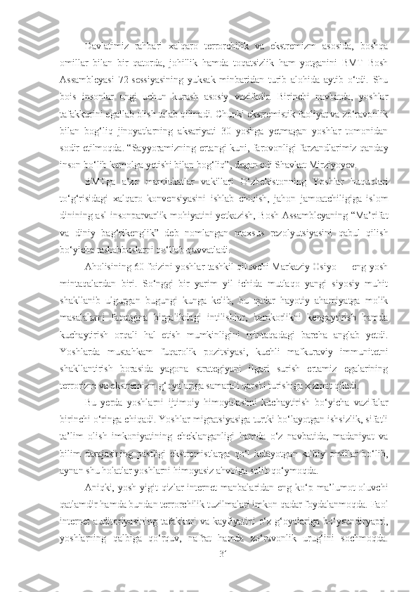 Davlatimiz   rahbari   xalqaro   terrorchilik   va   ekstremizm   asosida,   boshqa
omillar   bilan   bir   qatorda,   johillik   hamda   toqatsizlik   ham   yotganini   BMT   Bosh
Assambleyasi   72-sessiyasining   yuksak   minbaridan   turib   alohida   aytib   o‘tdi.   Shu
bois   insonlar   ongi   uchun   kurash   asosiy   vazifadir.   Birinchi   navbatda,   yoshlar
tafakkurini egallab olish talab qilinadi. Chunki ekstremistik faoliyat va zo‘ravonlik
bilan   bog‘liq   jinoyatlarning   aksariyati   30   yoshga   yetmagan   yoshlar   tomonidan
sodir etilmoqda. “Sayyoramizning ertangi kuni, farovonligi farzandlarimiz qanday
inson bo‘lib kamolga yetishi bilan bog‘liq”, degan edi Shavkat Mirziyoyev.
BMTga   a’zo   mamlakatlar   vakillari   O‘zbekistonning   Yoshlar   huquqlari
to‘g‘risidagi   xalqaro   konvensiyasini   ishlab   chiqish,   jahon   jamoatchiligiga   islom
dinining asl insonparvarlik mohiyatini yetkazish, Bosh Assambleyaning “Ma’rifat
va   diniy   bag‘rikenglik”   deb   nomlangan   maxsus   rezolyutsiyasini   qabul   qilish
bo‘yicha tashabbuslarni qo‘llab-quvvatladi.
Aholisining 60 foizini yoshlar tashkil qiluvchi Markaziy Osiyo — eng yosh
mintaqalardan   biri.   So‘nggi   bir   yarim   yil   ichida   mutlaqo   yangi   siyosiy   muhit
shakllanib   ulgurgan   bugungi   kunga   kelib,   bu   qadar   hayotiy   ahamiyatga   molik
masalalarni   faqatgina   birgalikdagi   intilishlar,   hamkorlikni   kengaytirish   hamda
kuchaytirish   orqali   hal   etish   mumkinligini   mintaqadagi   barcha   anglab   yetdi.
Yoshlarda   mustahkam   fuqarolik   pozitsiyasi,   kuchli   mafkuraviy   immunitetni
shakllantirish   borasida   yagona   strategiyani   ilgari   surish   ertamiz   egalarining
terrorizm va ekstremizm g‘oyalariga samarali qarshi turishiga xizmat qiladi.
Bu   yerda   yoshlarni   ijtimoiy   himoyalashni   kuchaytirish   bo‘yicha   vazifalar
birinchi o‘ringa chiqadi. Yoshlar migratsiyasiga turtki bo‘layotgan ishsizlik, sifatli
ta’lim   olish   imkoniyatining   cheklanganligi   hamda   o‘z   navbatida,   madaniyat   va
bilim   darajasining   pastligi   ekstremistlarga   qo‘l   kelayotgan   salbiy   omillar   bo‘lib,
aynan shu holatlar yoshlarni himoyasiz ahvolga solib qo‘ymoqda.
Aniqki,  yosh  yigit-qizlar  internet   manbalaridan  eng  ko‘p  ma’lumot  oluvchi
qatlamdir hamda bundan terrorchilik tuzilmalari imkon qadar foydalanmoqda. Faol
internet   auditoriyasining   tafakkuri   va   kayfiyatini   o‘z   g‘oyalariga   bo‘ysundiryapti,
yoshlarning   qalbiga   qo‘rquv,   nafrat   hamda   zo‘ravonlik   urug‘ini   sochmoqda.
31 