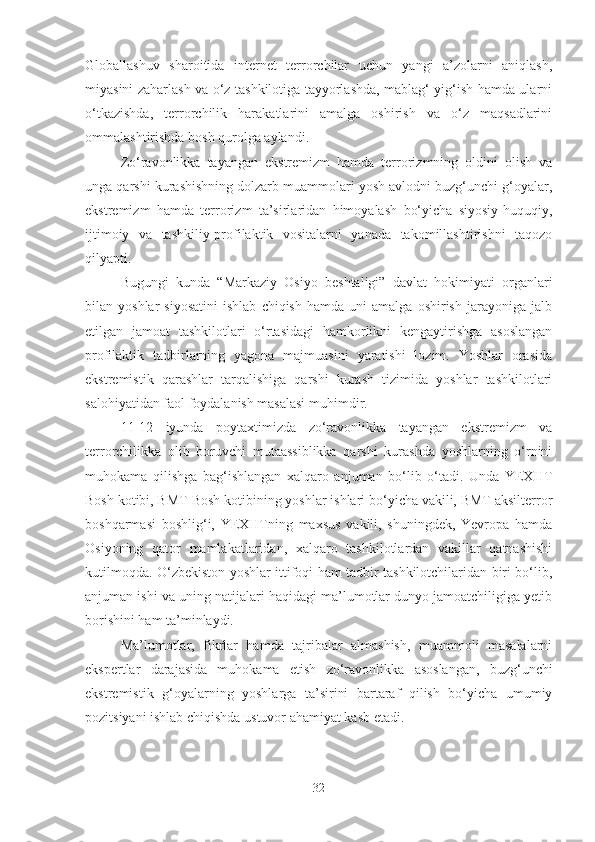 Globallashuv   sharoitida   internet   terrorchilar   uchun   yangi   a’zolarni   aniqlash,
miyasini zaharlash va o‘z tashkilotiga tayyorlashda, mablag‘ yig‘ish hamda ularni
o‘tkazishda,   terrorchilik   harakatlarini   amalga   oshirish   va   o‘z   maqsadlarini
ommalashtirishda bosh qurolga aylandi.
Zo‘ravonlikka   tayangan   ekstremizm   hamda   terrorizmning   oldini   olish   va
unga qarshi kurashishning dolzarb muammolari yosh avlodni buzg‘unchi g‘oyalar,
ekstremizm   hamda   terrorizm   ta’sirlaridan   himoyalash   bo‘yicha   siyosiy-huquqiy,
ijtimoiy   va   tashkiliy-profilaktik   vositalarni   yanada   takomillashtirishni   taqozo
qilyapti.
Bugungi   kunda   “Markaziy   Osiyo   beshtaligi”   davlat   hokimiyati   organlari
bilan  yoshlar   siyosatini   ishlab   chiqish   hamda   uni   amalga   oshirish   jarayoniga   jalb
etilgan   jamoat   tashkilotlari   o‘rtasidagi   hamkorlikni   kengaytirishga   asoslangan
profilaktik   tadbirlarning   yagona   majmuasini   yaratishi   lozim.   Yoshlar   orasida
ekstremistik   qarashlar   tarqalishiga   qarshi   kurash   tizimida   yoshlar   tashkilotlari
salohiyatidan faol foydalanish masalasi muhimdir.
11-12   iyunda   poytaxtimizda   zo‘ravonlikka   tayangan   ekstremizm   va
terrorchilikka   olib   boruvchi   mutaassiblikka   qarshi   kurashda   yoshlarning   o‘rnini
muhokama   qilishga   bag‘ishlangan   xalqaro   anjuman   bo‘lib   o‘tadi.   Unda   YEXHT
Bosh kotibi, BMT Bosh kotibining yoshlar ishlari bo‘yicha vakili, BMT aksilterror
boshqarmasi   boshlig‘i,   YEXHTning   maxsus   vakili,   shuningdek,   Yevropa   hamda
Osiyoning   qator   mamlakatlaridan,   xalqaro   tashkilotlardan   vakillar   qatnashishi
kutilmoqda. O‘zbekiston yoshlar ittifoqi ham tadbir tashkilotchilaridan biri bo‘lib,
anjuman ishi va uning natijalari haqidagi ma’lumotlar dunyo jamoatchiligiga yetib
borishini ham ta’minlaydi.
Ma’lumotlar,   fikrlar   hamda   tajribalar   almashish,   muammoli   masalalarni
ekspertlar   darajasida   muhokama   etish   zo‘ravonlikka   asoslangan,   buzg‘unchi
ekstremistik   g‘oyalarning   yoshlarga   ta’sirini   bartaraf   qilish   bo‘yicha   umumiy
pozitsiyani ishlab chiqishda ustuvor ahamiyat kasb etadi.
32 