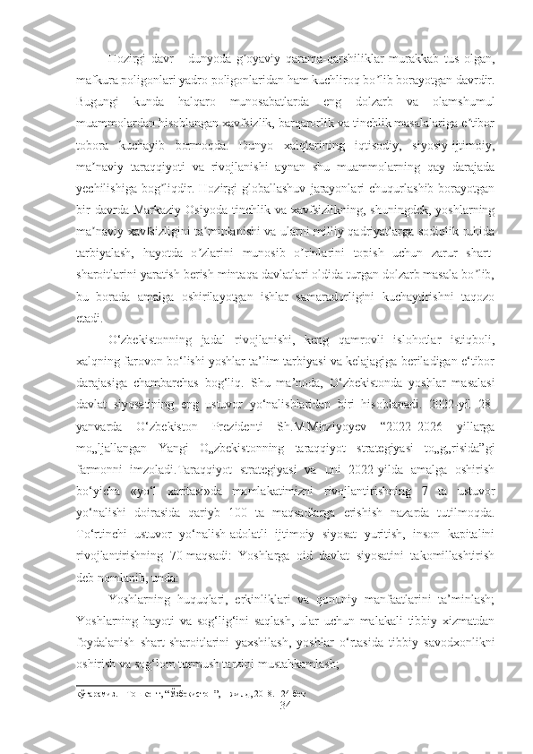 Hozirgi   davr   -   dunyoda   g oyaviy   qarama-qarshiliklar   murakkab   tus   olgan,ʼ
mafkura poligonlari yadro poligonlaridan ham kuchliroq bo lib borayotgan davrdir.	
ʼ
Bugungi   kunda   halqaro   munosabatlarda   eng   dolzarb   va   olamshumul
muammolardan hisoblangan xavfsizlik, barqarorlik va tinchlik masalalariga e tibor	
ʼ
tobora   kuchayib   bormoqda.   Dunyo   xalqlarining   iqtisodiy,   siyosiy-ijtimoiy,
ma naviy   taraqqiyoti   va   rivojlanishi   aynan   shu   muammolarning   qay   darajada	
ʼ
yechilishiga   bog liqdir.  Hozirgi   globallashuv   jarayonlari   chuqurlashib   borayotgan	
ʼ
bir  davrda  Markaziy   Osiyoda  tinchlik  va  xavfsizlikning,  shuningdek,  yoshlarning
ma naviy xavfsizligini ta minlanishi va ularni milliy qadriyatlarga sodiqlik ruhida	
ʼ ʼ
tarbiyalash,   hayotda   o zlarini   munosib   o rinlarini   topish   uchun   zarur   shart-	
ʼ ʼ
sharoitlarini yaratish berish mintaqa davlatlari oldida turgan dolzarb masala bo lib,	
ʼ
bu   borada   amalga   oshirilayotgan   ishlar   samaradorligini   kuchaytirishni   taqozo
etadi. 
O‘zbekistonning   jadal   rivojlanishi,   keng   qamrovli   islohotlar   istiqboli,
xalqning farovon bo‘lishi yoshlar ta’lim-tarbiyasi va kelajagiga beriladigan e‘tibor
darajasiga   chambarchas   bog‘liq.   Shu   ma’noda,   O‘zbekistonda   yoshlar   masalasi
davlat   siyosatining   eng   ustuvor   yo‘nalishlaridan   biri   hisoblanadi.   2022-yil   28-
yanvarda   O‘zbekiston   Prezidenti   Sh.M.Mirziyoyev   “2022–2026   yillarga
mo„ljallangan   Yangi   O„zbekistonning   taraqqiyot   strategiyasi   to„g„risida”gi
farmonni   imzoladi.Taraqqiyot   strategiyasi   va   uni   2022-yilda   amalga   oshirish
bo‘yicha   «yo‘l   xaritasi»da   mamlakatimizni   rivojlantirishning   7   ta   ustuvor
yo‘nalishi   doirasida   qariyb   100   ta   maqsadlarga   erishish   nazarda   tutilmoqda.
To‘rtinchi   ustuvor   yo‘nalish-adolatli   ijtimoiy   siyosat   yuritish,   inson   kapitalini
rivojlantirishning   70-maqsadi:   Yoshlarga   oid   davlat   siyosatini   takomillashtirish
deb nomlanib, unda:
Yoshlarning   huquqlari,   erkinliklari   va   qonuniy   manfaatlarini   ta’minlash;
Yoshlarning   hayoti   va   sog‘lig‘ini   saqlash,   ular   uchun   malakali   tibbiy   xizmatdan
foydalanish   shart-sharoitlarini   yaxshilash,   yoshlar   o‘rtasida   tibbiy   savodxonlikni
oshirish va sog‘lom turmush tarzini mustahkamlash; 
кўтарамиз . –  Тошкент , “ Ўзбекистон ”, 1- жилд , 2018. 124- бет
34 