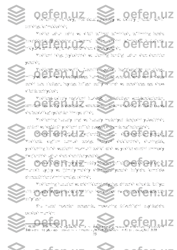 Yoshlarning   ma’naviy,   intellektual,   jismoniy   va   axloqiy   jihatdan   kamol
topishiga ko‘maklashish; 
Yoshlar   uchun   ochiq   va   sifatli   ta’limni   ta’minlash,   ta’limning   barcha
bosqichlarida   yoshlarning   mukammal   ta’lim   olishini   ta’minlash,   hududlarda
inklyuziv ta’lim rivojlanishi uchun shart-sharoit yaratish; 
Yoshlarni   ishga   joylashtirish   va   ularning   bandligi   uchun   shart-sharoitlar
yaratish; 
Yoshlarni   vatanparvarlik,   fuqarolik   tuyg‘usi,   bag‘rikenglik,   qonunlarga,
milliy va umuminsoniy qadriyatlarga hurmat ruhida, zararli ta’sirlar va oqimlarga
qarshi   tura   oladigan,   hayotga   bo‘lgan   qat‘iy   ishonch   va   qarashlarga   ega   shaxs
sifatida tarbiyalash; 
Yoshlarni   axloqiy   negizlarni   buzishga   olib   keladigan   xatti-harakatlardan,
terrorizm   va   diniy   ekstremizm,   separatizm,   fundamentalizm,   zo‘ravonlik   va
shafqatsizlik g‘oyalaridan himoya qilish; 
Yoshlarning   huquqiy   ongi   va   huquqiy   madaniyati   darajasini   yuksaltirish;
Iqtidorli va iste‘dodli yoshlarni qo‘llab-quvvatlash hamda rag‘batlantirish;
Yoshlar   tadbirkorligini   rivojlantirish   uchun   shart-sharoitlar   yaratish;
Yoshlarda   sog‘lom   turmush   tarziga   intilishni   shakllantirish,   shuningdek,
yoshlarning   bo‘sh   vaqtlarini   mazmunli   tashkil   etish   va   yoshlar   sportini   ommaviy
rivojlantirish uchun shart-sharoitlar yaratish; 
Yosh oilalarni ma’naviy va moddiy jihatdan qo‘llab-quvvatlash, ular uchun
munosib   uy-joy   va   ijtimoiy-maishiy   sharoitlarni   yaratish   bo‘yicha   kompleks
choratadbirlar tizimini amalga oshirish; 
Yoshlarning huquqlari va erkinliklarini ro‘yobga chiqarish sohasida faoliyat
olib   boruvchi   xalqaro   tashkilotlar   bilan   hamkorlikni   rivojlantirish   kabi   vazifalar
qo‘yilgan 1
.
Shu   nuqtai   nazardan   qaraganda,   mavzuning   dolzarbligini   quyidagicha
asoslash mumkin: 
1
  “2022   —   2026   йилларга   мўлжалланган   Янги   Ўзбекистоннинг   тараққиёт   стратегияси   тўғрисида ” ги
Ўзбекистон   Республикаси   Президентининг   Фармони , 28.01.2022  йилдаги   ПФ -60- сон .Lex.uz, 29.01.2022
35 