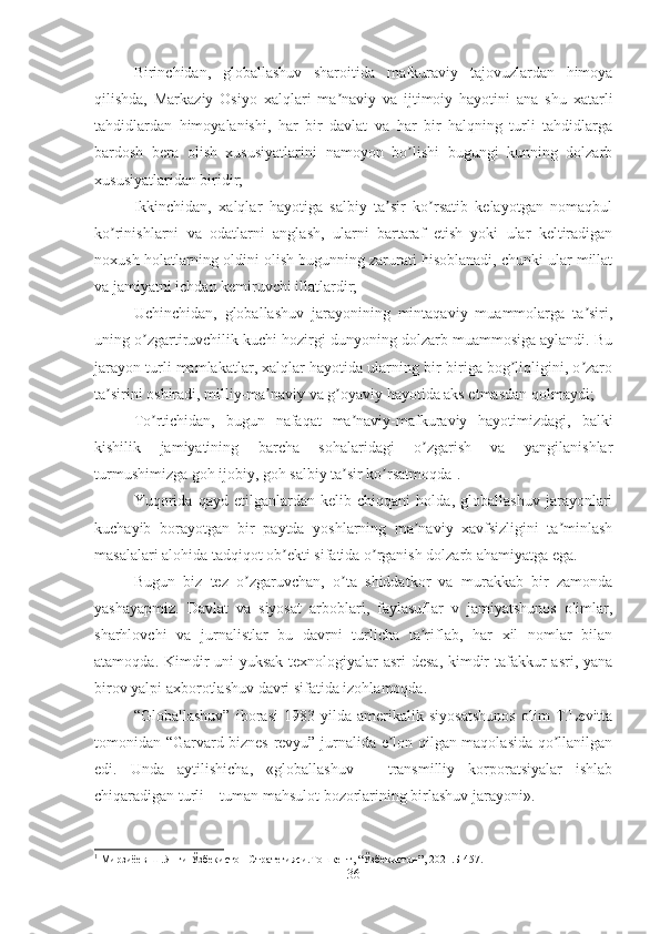 Birinchidan,   globallashuv   sharoitida   mafkuraviy   tajovuzlardan   himoya
qilishda,   Markaziy   Osiyo   xalqlari   ma naviy   va   ijtimoiy   hayotini   ana   shu   xatarliʼ
tahdidlardan   himoyalanishi,   har   bir   davlat   va   har   bir   halqning   turli   tahdidlarga
bardosh   bera   olish   xususiyatlarini   namoyon   bo lishi   bugungi   kunning   dolzarb	
ʼ
xususiyatlaridan biridir; 
Ikkinchidan,   xalqlar   hayotiga   salbiy   ta sir   ko rsatib   kelayotgan   nomaqbul	
ʼ ʼ
ko rinishlarni   va   odatlarni   anglash,   ularni   bartaraf   etish   yoki   ular   keltiradigan	
ʼ
noxush holatlarning oldini olish bugunning zarurati hisoblanadi, chunki ular millat
va jamiyatni ichdan kemiruvchi illatlardir; 
Uchinchidan,   globallashuv   jarayonining   mintaqaviy   muammolarga   ta siri,	
ʼ
uning o zgartiruvchilik kuchi hozirgi dunyoning dolzarb muammosiga aylandi. Bu	
ʼ
jarayon turli mamlakatlar, xalqlar hayotida ularning bir-biriga bog liqligini, o zaro	
ʼ ʼ
ta sirini oshiradi, milliy-ma naviy va g oyaviy hayotida aks etmasdan qolmaydi; 	
ʼ ʼ ʼ
To rtichidan,   bugun   nafaqat   ma naviy-mafkuraviy   hayotimizdagi,   balki	
ʼ ʼ
kishilik   jamiyatining   barcha   sohalaridagi   o zgarish   va   yangilanishlar	
ʼ
turmushimizga goh ijobiy, goh salbiy ta sir ko rsatmoqda	
ʼ ʼ 1
. 
Yuqorida   qayd   etilganlardan   kelib   chiqqani   holda,   globallashuv   jarayonlari
kuchayib   borayotgan   bir   paytda   yoshlarning   ma naviy   xavfsizligini   ta minlash	
ʼ ʼ
masalalari alohida tadqiqot ob ekti sifatida o rganish dolzarb ahamiyatga ega.	
ʼ ʼ
Bugun   biz   tez   o zgaruvchan,   o ta   shiddatkor   va   murakkab   bir   zamonda	
ʼ ʼ
yashayapmiz.   Davlat   va   siyosat   arboblari,   faylasuflar   v   jamiyatshunos   olimlar,
sharhlovchi   va   jurnalistlar   bu   davrni   turlicha   ta riflab,   har   xil   nomlar   bilan	
ʼ
atamoqda. Kimdir uni  yuksak  texnologiyalar asri  desa, kimdir  tafakkur asri, yana
birov yalpi axborotlashuv davri sifatida izohlamoqda. 
“Globallashuv”   iborasi   1983   yilda   amerikalik   siyosatshunos   olim   T.Levitta
tomonidan “Garvard biznes revyu” jurnalida e lon qilgan maqolasida qo llanilgan	
ʼ ʼ
edi.   Unda   aytilishicha,   «globallashuv   –   transmilliy   korporatsiyalar   ishlab
chiqaradigan turli – tuman mahsulot bozorlarining birlashuv jarayoni». 
1
  Мирзиёев   Ш . Янги   Ўзбекистон   Стратегияси . Тошкент , “ Ўзбекистон ”, 2021. Б -457.
36 