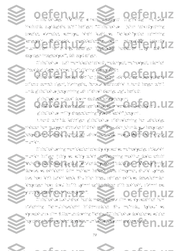 Globallashuvga   BMTning   «Inson   taraqqiyoti   to g risidagi   ma ruza»ʼ ʼ ʼ
hisobotida   quyidagicha   ta rif   berilgan:   “Globallashuv   –   jahon   iqtisodiyotining	
ʼ
tovarlar,   xizmatlar,   sarmoya,   ishchi   kuchi   va   fikr-kashfiyotlar   oqimining
kengayishi,   shuningdek,   mamlakatlarning   jahon   miqyosidagi   iqtisodiy
muammolarni   hal   qilishga   qaratilgan   birgalikdagi   harakatlari   tufayli   davom
etayotgan integratsiyasi”, deb qayd etilgan.
Globallashuv – turli mamlakatlar iqtisodi, madaniyati, ma naviyati, odamlari	
ʼ
o rtasidagi o zaro ta sir va bog liqlikning kuchayishidir. 	
ʼ ʼ ʼ ʼ
Globallashuvga   berilgan   ta riflar   juda   ko p.   Lekin,   uning   xususiyatlarini	
ʼ ʼ
to laroq   qamrab   olgani,   bizningcha,   frantsuz   tadqiqotchisi   B.Bandi   bergan   ta rif.	
ʼ ʼ
Unda globallashuv jarayonining uch o lchovli ekaniga urg u beriladi: 	
ʼ ʼ
-globallashuv–muttasil davom etadigan tarixiy jarayon; 
-globallashuv–jahonning gomogenlashuvi va universallashuvi jarayoni; 
-globallashuv–milliy chegaralarning “yuvilib ketish” jarayoni . 
B.Bandi   ta rifida   keltirilgan   globallashuv   o lchovlarining   har   uchalasiga	
ʼ ʼ
nisbatan ham muayyan e tirozlar bildirish mumkin. Lekin jahonda yuz berayotgan	
ʼ
jarayonlarni   kuzatsak,   ularning   har   uchovi   ham   unda   mavjud   ekanini   ko rishimiz	
ʼ
mumkin. 
Globallashuvning mamlakatlar iqtisodiy siyosati va ma naviyatiga o tkazishi	
ʼ ʼ
mumkin   bo lgan   ijobiy   va   salbiy   ta siri   Hindistonning   mashhur   davlat   arbobi	
ʼ ʼ
Mahatma   Gandining   quyidagi   so zlarida   yaxshi   ifodalangan:   “Men   uyimning	
ʼ
darvoza   va   eshiklarini   doim   mahkam   berkitib   o tira   olmayman,   chunki   uyimga	
ʼ
toza   havo   kirib   turishi   kerak.   Shu   bilan   birga,   ochilgan   eshik   va   derazalarimdan
kirayotgan   havo   dovul   bo lib   uyimni   ag dar-to ntar   qilib   tashlashi,   o zimni   esa	
ʼ ʼ ʼ ʼ
yiqitib yuborishini ham istamayman”. 
Globallashuv   tushunchasi   haqida   mamlakatimiz   olim   va   siyosatchilari   ham
o‘zlarining   fikr-mulohazalarini   bildirmoqdalar.   Shu   ma’noda,   faylasuf   va
siyosatshunos olim S.Otamurodovning fikricha, “Globallashuv davlatlar va xalqlar
hayotining barcha sohalarida yalpi umumlashuv jarayonni anglatmoqda”.
37 