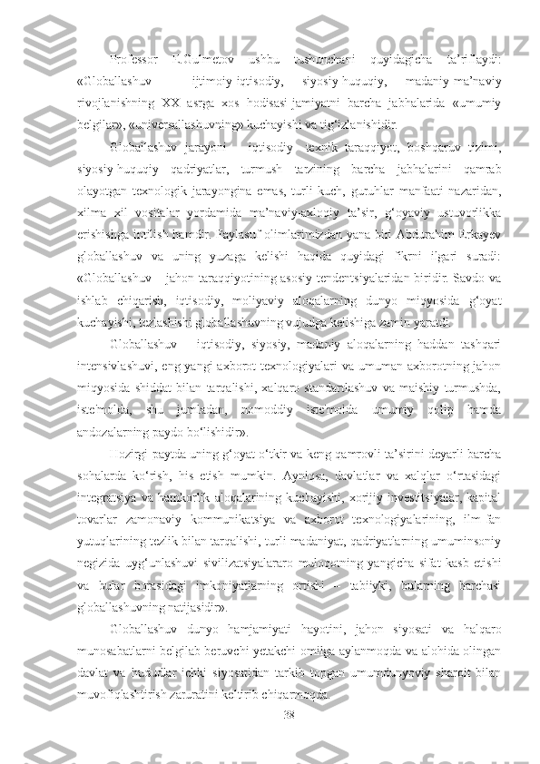 Professor   E.Gulmetov   ushbu   tushunchani   quyidagicha   ta’riflaydi:
«Globallashuv   -   ijtimoiy-iqtisodiy,   siyosiy-huquqiy,   madaniy-ma’naviy
rivojlanishning   XX   asrga   xos   hodisasi-jamiyatni   barcha   jabhalarida   «umumiy
belgilar», «universallashuvning» kuchayishi va tig‘izlanishidir. 
Globallashuv   jarayoni   –   iqtisodiy-   texnik   taraqqiyot,   boshqaruv   tizimi,
siyosiy-huquqiy   qadriyatlar,   turmush   tarzining   barcha   jabhalarini   qamrab
olayotgan   texnologik   jarayongina   emas,   turli   kuch,   guruhlar   manfaati   nazaridan,
xilma   xil   vositalar   yordamida   ma’naviy-axloqiy   ta’sir,   g‘oyaviy   ustuvorlikka
erishishga  intilish hamdir. Faylasuf olimlarimizdan yana biri Abdurahim Erkayev
globallashuv   va   uning   yuzaga   kelishi   haqida   quyidagi   fikrni   ilgari   suradi:
«Globallashuv – jahon taraqqiyotining asosiy tendentsiyalaridan biridir. Savdo va
ishlab   chiqarish,   iqtisodiy,   moliyaviy   aloqalarning   dunyo   miqyosida   g‘oyat
kuchayishi, tezlashishi globallashuvning vujudga kelishiga zamin yaratdi. 
Globallashuv   –   iqtisodiy,   siyosiy,   madaniy   aloqalarning   haddan   tashqari
intensivlashuvi,  eng  yangi  axborot   texnologiyalari   va umuman  axborotning jahon
miqyosida   shiddat   bilan   tarqalishi,   xalqaro   standartlashuv   va   maishiy   turmushda,
iste'molda,   shu   jumladan,   nomoddiy   iste'molda   umumiy   qolip   hamda
andozalarning paydo bo‘lishidir».
Hozirgi paytda uning g‘oyat o‘tkir va keng qamrovli ta’sirini deyarli barcha
sohalarda   ko‘rish,   his   etish   mumkin.   Ayniqsa,   davlatlar   va   xalqlar   o‘rtasidagi
integratsiya   va   hamkorlik   aloqalarining   kuchayishi,   xorijiy   investitsiyalar,   kapital
tovarlar   zamonaviy   kommunikatsiya   va   axborot   texnologiyalarining,   ilm-fan
yutuqlarining tezlik bilan tarqalishi, turli madaniyat, qadriyatlarning umuminsoniy
negizida   uyg‘unlashuvi   sivilizatsiyalararo   muloqotning   yangicha   sifat   kasb   etishi
va   bular   borasidagi   imkoniyatlarning   ortishi   –   tabiiyki,   bularning   barchasi
globallashuvning natijasidir». 
Globallashuv   dunyo   hamjamiyati   hayotini,   jahon   siyosati   va   halqaro
munosabatlarni belgilab beruvchi yetakchi omilga aylanmoqda va alohida olingan
davlat   va   hududlar   ichki   siyosatidan   tarkib   topgan   umumdunyoviy   sharoit   bilan
muvofiqlashtirish zaruratini keltirib chiqarmoqda. 
38 