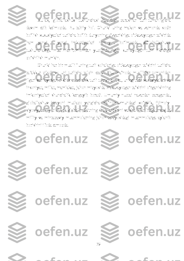 Xullas,   globallashuv   tushunchasi   haqidagi   qarashlar   turli-tumanligicha
davom   etib   kelmoqda.   Bu   tabiiy   hol.   Chunki   uning   makon   va   zamonda   sodir
bo‘lish xususiyatlari turlicha bo‘lib dunyoning o‘zgarishiga o‘tkazayotgan ta’sirida
ham   yangi   -   yangi   imkoniyatlari   namoyon   bo‘lmoqda.   «Globallashuv»
tushunchasiga   mualliflar   tomonidan   yuqorida   ilgari   surilayotgan   turli   fikrlarga
qo‘shilish mumkin. 
Chunki har bir muallif uning turli sohalariga o‘tkazayotgan ta’sirini turlicha
tafakkur   qiladi   va   uni   turlicha   talqin   etadi.   Shu   ma’noda   mualliflar   tomonidan
ilgari surilayotgan fikrlar qanchalik turli-tuman bo‘lsa, uning turli xususiyatlari va
insoniyat, millat, mamlakat, jahon miqyosida o‘tkazayotgan ta’sirini o‘rganishning
imkoniyatlari   shunchalik   kengayib   boradi.   Umumiy   nuqtai   nazardan   qaraganda,
globallashuv   jarayoni   mutlaqo   yangicha   ma’nomazmundagi   xo‘jalik,   ijtimoiy-
siyosiy, tabiiy-biologik global muhitning shakllanishini va shu bilan birga, mavjud
milliy   va   mintaqaviy   muammolarning   jahon   miqyosidagi   muammolarga   aylanib
borishini ifoda etmoqda.
39 