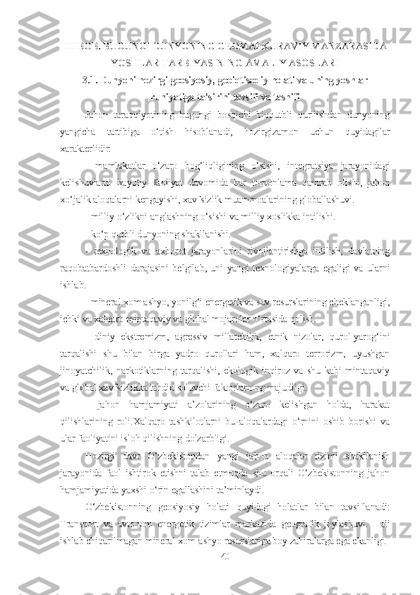 III BOB. BUGUNGI DUNYONING GEOMAFKURAVIY MANZARASIDA
YOSHLAR TARBIYASINING AMALIY ASOSLARI
3.1. Dunyoni hozirgi geosiyosiy, geoiqtisodiy holati va uning yoshlar
ruhiyatiga ta’sirini tavsifi va tasnifi
Jahon   taraqqiyotining   bugungi   bosqichi   bioqutbli   qurilishdan   dunyoning
yangicha   tartibiga   o‘tish   hisoblanadi,   hozirgizamon   uchun   quyidagilar
xarakterlidir:
-   mamlakatlar   o‘zaro   bog‘liqligining   o‘sishi,   integratsiya   jarayonidagi
kelishuvlarni   hayotiy   faoliyat   davomida   har   tomonlama   qamrab   olishi,   jahon
xo‘jalik aloqalarni kengayishi, xavfsizlik muammoalarining globallashuvi.
- milliy o‘zlikni anglashning o‘sishi va milliy xoslikka intilishi.
- ko‘p qutbli dunyoning shakllanishi.
-   texnologik   va   axborot   jarayonlarini   rivojlantirishga   intilish,   davlatning
raqobatbardoshli   darajasini   belgilab,   uni   yangi   texnologiyalarga   egaligi   va   ularni
ishlab.
- mineral xom ashyo, yonilg‘i energetik va suv resurslarining cheklanganligi,
ichki va xalqaro mintaqaviy va global mojarolar o‘rtasida qolish.
-   diniy   ekstremizm,   agressiv   millatchilik,   etnik   nizolar,   qurol-yarog‘ini
tarqalishi   shu   bilan   birga   yadro   qurollari   ham,   xalqaro   terrorizm,   uyushgan
jinoyatchilik,   narkotiklarning   tarqalishi,   ekologik   inqiroz   va   shu   kabi   mintaqaviy
va global xavfsizlikka tahdid soluvchi faktorlarning majudligi.
-   jahon   hamjamiyati   a’zolarining   o‘zaro   kelishgan   holda,   harakat
qilishlarining   roli.Xalqaro   tashkilotlarni   bu   aloqalardagi   o‘rnini   oshib   borishi   va
ular faoliyatini isloh qilishning dolzarbligi.
Hozirgi   davr   O‘zbekistondan   yangi   jahon   aloqalar   tizimi   shakllanish
jarayonida   faol   ishtirok   etishni   talab   etmoqda   shu   orqali   O‘zbekistonning   jahon
hamjamiyatida yaxshi o‘rin egallashini ta’minlaydi.
O‘zbekistonning   geosiyosiy   holati   quyidagi   holatlar   bilan   tavsiflanadi:
Transport   va   avtonom   energetik   tizimlar   markazida   geografik   joylashuvi.   Hali
ishlab chiqarilmagan mineral xom-ashyo resurslariga boy zahiralarga ega ekanligi.
40 