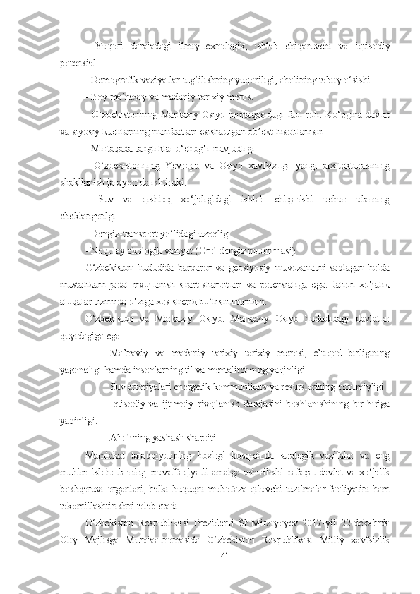 -   Yuqori   darajadagi   ilmiy-texnologik,   ishlab   chiqaruvchi   va   iqtisodiy
potensial.
- Demografik vaziyatlar tug‘ilishning yuqoriligi, aholining tabiiy o‘sishi.
- Boy ma’naviy va madaniy-tarixiy meros.
- O‘zbekistonning Markaziy Osiyo mintaqasidagi  faol roli. Ko‘pgina davlat
va siyosiy kuchlarning manfaatlari esishadigan ob’ekt hisoblanishi
- Mintaqada tangliklar o‘chog‘i mavjudligi.
-   O‘zbekistonning   Yevropa   va   Osiyo   xavfsizligi   yangi   arxitekturasining
shakllanish jarayonida ishtiroki.
-   Suv   va   qishloq   xo‘jaligidagi   ishlab   chiqarishi   uchun   ularning
cheklanganlgi.
- Dengiz-transport yo‘lidagi uzoqligi.
- Noqulay ekologik vaziyat (Orol dengiz muommasi).
O‘zbekiston   hududida   barqaror   va   geosiyosiy   muvozanatni   saqlagan   holda
mustahkam   jadal   rivojlanish   shart-sharoitlari   va   potensialiga   ega.   Jahon   xo‘jalik
aloqalar tizimida o‘ziga xos sherik bo‘lishi mumkin.
O‘zbekiston   va   Markaziy   Osiyo.   Markaziy   Osiyo   hududidagi   davlatlar
quyidagiga ega:
- Ma’naviy   va   madaniy   tarixiy   tarixiy   merosi,   e’tiqod   birligining
yagonaligi hamda insonlarning til va mentalitetining yaqinligi.
- Suv arteriyalari energetik kommunikatsiya resurslarining umumiyligi.
- Iqtisodiy   va   ijtimoiy   rivojlanish   darajasini   boshlanishining   bir-biriga
yaqinligi.
- Aholining yashash sharoiti.
Mamlakat   taraqqiyotining   hozirgi   bosqichida   strategik   vazifalar   va   eng
muhim  islohotlarning muvaffaqiyatli  amalga oshirilishi  nafaqat  davlat  va xo‘jalik
boshqaruvi organlari, balki huquqni muhofaza qiluvchi tuzilmalar faoliyatini ham
takomillashtirishni talab etadi.
O‘zbekiston   Respublikasi   Prezidenti   Sh.Mirziyoyev   2017-yil   22-dekabrda
Oliy   Majlisga   Murojaatnomasida   O‘zbekiston   Respublikasi   Milliy   xavfsizlik
41 