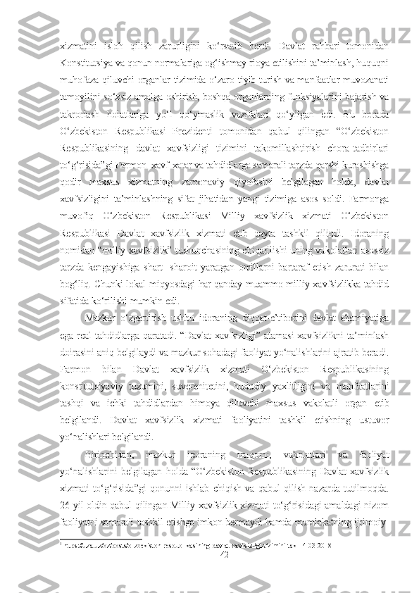 xizmatini   isloh   qilish   zarurligini   ko‘rsatib   berdi.   Davlat   rahbari   tomonidan
Konstitutsiya va qonun normalariga og‘ishmay rioya etilishini ta’minlash, huquqni
muhofaza qiluvchi organlar tizimida o‘zaro tiyib turish va manfaatlar muvozanati
tamoyilini so‘zsiz amalga oshirish, boshqa organlarning funksiyalarini bajarish va
takrorlash   holatlariga   yo‘l   qo‘ymaslik   vazifalari   qo‘yilgan   edi.   Bu   borada
O‘zbekiston   Respublikasi   Prezidenti   tomonidan   qabul   qilingan   “O‘zbekiston
Respublikasining   davlat   xavfsizligi   tizimini   takomillashtirish   chora-tadbirlari
to‘g‘risida”gi Farmon 1
 xavf-xatar va tahdidlarga samarali tarzda qarshi kurashishga
qodir   maxsus   xizmatning   zamonaviy   qiyofasini   belgilagan   holda,   davlat
xavfsizligini   ta’minlashning   sifat   jihatidan   yangi   tizimiga   asos   soldi.   Farmonga
muvofiq   O‘zbekiston   Respublikasi   Milliy   xavfsizlik   xizmati   O‘zbekiston
Respublikasi   Davlat   xavfsizlik   xizmati   etib   qayta   tashkil   qilindi.   Idoraning
nomidan “milliy xavfsizlik” tushunchasining chiqarilishi uning vakolatlari asossiz
tarzda   kengayishiga   shart-   sharoit   yaratgan   omillarni   bartaraf   etish   zarurati   bilan
bog‘liq. Chunki lokal miqyosdagi har qanday muammo milliy xavfsizlikka tahdid
sifatida ko‘rilishi mumkin edi.
Mazkur   o‘zgartirish   ushbu   idoraning   diqqat-e’tiborini   davlat   ahamiyatiga
ega real  tahdidlarga qaratadi. “Davlat  xavfsizligi” atamasi  xavfsizlikni  ta’minlash
doirasini aniq belgilaydi va mazkur sohadagi faoliyat yo‘nalishlarini ajratib beradi.
Farmon   bilan   Davlat   xavfsizlik   xizmati   O‘zbekiston   Respublikasining
konstitutsiyaviy   tuzumini,   suverenitetini,   hududiy   yaxlitligini   va   manfaatlarini
tashqi   va   ichki   tahdidlardan   himoya   qiluvchi   maxsus   vakolatli   organ   etib
belgilandi.   Davlat   xavfsizlik   xizmati   faoliyatini   tashkil   etishning   ustuvor
yo‘nalishlari belgilandi.
Birinchidan,   mazkur   idoraning   maqomi,   vakolatlari   va   faoliyat
yo‘nalishlarini   belgilagan   holda   “O‘zbekiston   Respublikasining   Davlat   xavfsizlik
xizmati   to‘g‘risida”gi   qonunni   ishlab   chiqish   va   qabul   qilish   nazarda   tutilmoqda.
26 yil oldin qabul qilingan Milliy xavfsizlik xizmati to‘g‘risidagi amaldagi nizom
faoliyatni samarali tashkil etishga imkon bermaydi hamda mamlakatning ijtimoiy-
1
  https://uza.uz/oz/posts/o-zbekiston-respublikasining-davlat-xavfsizligi-tizimini-tak-14-03-2018
42 