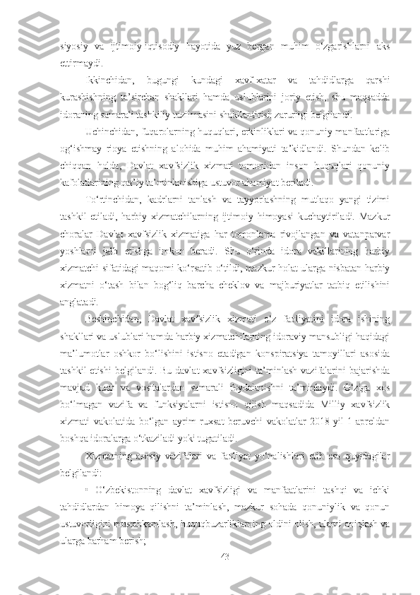 siyosiy   va   ijtimoiy-iqtisodiy   hayotida   yuz   bergan   muhim   o‘zgarishlarni   aks
ettirmaydi.
Ikkinchidan,   bugungi   kundagi   xavf-xatar   va   tahdidlarga   qarshi
kurashishning   ta’sirchan   shakllari   hamda   uslublarini   joriy   etish,   shu   maqsadda
idoraning samarali tashkiliy tuzilmasini shakllantirish zarurligi belgilandi.
Uchinchidan, fuqarolarning huquqlari, erkinliklari va qonuniy manfaatlariga
og‘ishmay   rioya   etishning   alohida   muhim   ahamiyati   ta’kidlandi.   Shundan   kelib
chiqqan   holda,   Davlat   xavfsizlik   xizmati   tomonidan   inson   huquqlari   qonuniy
kafolatlarining qat’iy ta’minlanishiga ustuvor ahamiyat beriladi.
To‘rtinchidan,   kadrlarni   tanlash   va   tayyorlashning   mutlaqo   yangi   tizimi
tashkil   etiladi,   harbiy   xizmatchilarning   ijtimoiy   himoyasi   kuchaytiriladi.   Mazkur
choralar   Davlat   xavfsizlik   xizmatiga   har   tomonlama   rivojlangan   va   vatanparvar
yoshlarni   jalb   etishga   imkon   beradi.   Shu   o‘rinda   idora   vakillarining   harbiy
xizmatchi sifatidagi maqomi ko‘rsatib o‘tildi, mazkur holat ularga nisbatan harbiy
xizmatni   o‘tash   bilan   bog‘liq   barcha   cheklov   va   majburiyatlar   tatbiq   etilishini
anglatadi.
Beshinchidan,   Davlat   xavfsizlik   xizmati   o‘z   faoliyatini   idora   ishining
shakllari va uslublari hamda harbiy xizmatchilarning idoraviy mansubligi haqidagi
ma’lumotlar   oshkor   bo‘lishini   istisno   etadigan   konspiratsiya   tamoyillari   asosida
tashkil   etishi   belgilandi. Bu  davlat   xavfsizligini  ta’minlash  vazifalarini   bajarishda
mavjud   kuch   va   vositalardan   samarali   foydalanishni   ta’minlaydi.   O‘ziga   xos
bo‘lmagan   vazifa   va   funksiyalarni   istisno   qilish   maqsadida   Milliy   xavfsizlik
xizmati   vakolatida   bo‘lgan   ayrim   ruxsat   beruvchi   vakolatlar   2018-yil   1-apreldan
boshqa idoralarga o‘tkaziladi yoki tugatiladi.
Xizmatning   asosiy   vazifalari   va   faoliyat   yo‘nalishlari   etib   esa   quyidagilar
belgilandi:
•   O‘zbekistonning   davlat   xavfsizligi   va   manfaatlarini   tashqi   va   ichki
tahdidlardan   himoya   qilishni   ta’minlash,   mazkur   sohada   qonuniylik   va   qonun
ustuvorligini mustahkamlash, huquqbuzarliklarning oldini olish, ularni aniqlash va
ularga barham berish;
43 