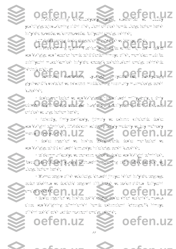 •   O‘zbekistonning   konstitutsiyaviy   tuzumi,   suvereniteti   va   hududiy
yaxlitligiga tajovuzlarning oldini olish, ularni aniqlash hamda ularga barham berish
bo‘yicha razvedka va kontrrazvedka faoliyatini amalga oshirish;
• O‘zbekistonning davlat chegaralarini qo‘riqlash va himoya qilish;
•   O‘zbekistonning   Qurolli   Kuchlari   va   mudofaa-sanoat   majmuasini   davlat
xavfsizligiga  xavf-xatarlar   hamda  tahdidlardan  himoya  qilish,  mamlakat  mudofaa
qobiliyatini   mustahkamlash   bo‘yicha   strategik   tashabbuslarni   amalga   oshirishda
ishtirok etish;
•   terrorizm,   ekstremizm,   uyushgan   jinoyatchilikka,   qurol-yarog‘,
giyohvandlik vositalari va psixotrop moddalarning noqonuniy muomalasiga qarshi
kurashish;
•   davlat   manfaatlari   va   xavfsizligiga   tahdid   soluvchi   milliy,   irqiy,   a   diniy
adovatni   targ‘ib   etishga   qaratilgan   buzg‘unchilik   faoliyatining   oldini   olish,   uni
aniqlash va unga barham berish;
•   iqtisodiy,   ilmiy-texnikaviy,   ijtimoiy   va   axborot   sohalarida   davlat
xavfsizligini   ta’minlash,   O‘zbekiston   xalqining   tarixiy-madaniy   va   boy   ma’naviy
merosini himoya qilish;
•   davlat   organlari   va   boshqa   tashkilotlarda   davlat   manfaatlari   va
xavfsizligiga tahdid soluvchi korrupsiya holatlariga qarshi kurashish;
•   telekommunikatsiya   va   transport   sohasida   davlat   xavfsizligini   ta’minlash,
favqulodda   holatlarni   yuzaga   keltiruvchi   omillarning   oldini   olish,   aniqlash   va
ularga barham berish;
• Xizmat tergov qilish vakolatiga kiruvchi jinoyat ishlari bo‘yicha tergovga
qadar   tekshiruv   va   dastlabki   tergovni   olib   borish   va   tezkor-qidiruv   faoliyatini
amalga oshirish;
•  davlat   organlari  va  boshqa  tashkilotlarda  davlat  sirlari  saqlanishi,  maxsus
aloqa   xavfsizligining   ta’minlanishi   hamda   axborotlarni   kriptografik   himoya
qilishni tashkil etish ustidan nazoratni amalga oshirish;
44 