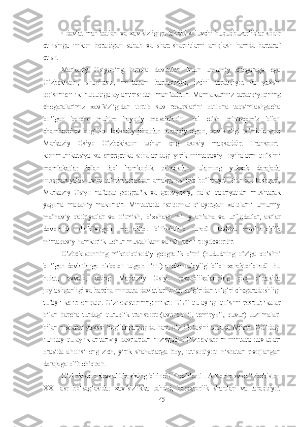 • davlat manfaatlari va xavfsizligiga tahdid soluvchi huquqbuzarliklar sodir
etilishiga   imkon   beradigan   sabab   va   shart-sharoitlarni   aniqlash   hamda   bartaraf
etish.
Markaziy   Osiyoning   barcha   davlatlari   bilan   umumiy   chegaraga   ega
O‘zbekiston,   shubhasiz,   mintaqani   barqarorlik,   izchil   taraqqiyot   va   yaxshi
qo‘shnichilik   hududiga   aylantirishdan   manfaatdor.   Mamlakatimiz   taraqqiyotining
chegaralarimiz   xavfsizligidan   tortib   suv   resurslarini   oqilona   taqsimlashgacha
bo‘lgan   barcha   muhim   hayotiy   masalalarini   hal   etish   mintaqamiz   bilan
chambarchas   bog‘1iq.   Iqtisodiy   jihatdan   taraqqiy   etgan,   xavfsizligi   ta’minlangan
Markaziy   Osiyo   O‘zbekiston   uchun   eng   asosiy   maqsaddir.   Transport-
kommunikatsiya   va   energetika   sohalaridagi   yirik   mintaqaviy   loyihalarni   qo‘shni
mamlakatlar   bilan   faol   hamkorlik   qilmasdan,   ularning   yuksak   darajada
integratsiyalashuvini   ta’minlamasdan   amalga  oshirib bo‘lmaydi.  Bundan  tashqari,
Markaziy   Osiyo   nafaqat   geografik   va   geosiyosiy,   balki   qadriyatlari   mushtarak
yagona   madaniy   makondir.   Mintaqada   istiqomat   qilayotgan   xalqlarni   umumiy
ma’naviy   qadriyatlar   va   o‘tmish,   o‘xshash   milliy   an’ana   va   urf-odatlar,   asrlar
davomida   shakllangan   mentalitet   birlashtirib   turadi.   Ushbu   mushtaraklik
mintaqaviy hamkorlik uchun mustahkam va ishonchli poydevordir.
O‘zbekistonning   mikroiqtisodiy   geografik   o‘rni   (hududning   o‘ziga   qo‘shni
bo‘lgan davlatlarga nisbatan tutgan o‘rni) ancha qulayligi bilan xarakterlanadi. Bu
holat,   avvalo,   uning   Markaziy   Osiyo   respublikalarining   qoq   o‘rtasida
joylashganligi va barcha mintaqa davlatlari bilan to‘g‘ridan to‘g‘ri chegaradoshligi
tufayli kelib chiqadi. O‘zbekistonning mikro IGO‘ qulayligi qo‘shni respublikalar
bilan   barcha   turdagi   quruqlik   transport   (avtomobil,   temiryo‘l,   quvur)   tuzilmalari
bilan nisbatan yaxshi  bog‘langanligida ham o‘z ifodasini  topadi. Mikro IGO‘dagi
bunday qulayliklar tarixiy davrlardan hozirgacha O‘zbekistonni mintaqa davlatlari
orasida   aholisi   eng   zich,   yirik   shaharlarga   boy,   iqtisodiyoti   nisbatan   rivojlangan
darajaga olib chiqqan.
O‘zbekiston Respublikasining birinchi Prezidenti I.A.Karimov «O‘zbekiston
XXI   asr   bo‘sag‘asida:   xavfsizlikka   tahdid,   barqarorlik   shartlari   va   taraqqiyot
45 