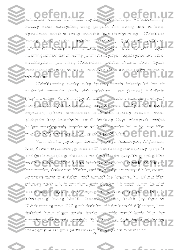 kafolatlari»   kitobida   bu   borada   quyidagi   fikmi   keltirgan:   «O‘zbekistonning
hududiy   makon   xususiyatlari,   uning   geografik   o‘rni   bizning   ichki   va   tashqi
siyosatimizni   tanlash   va   amalga   oshirishda   katta   ahamiyatga   ega...   O‘zbekiston
bugungi   kunda   qo‘shni   davlatlar   Qozog‘iston,   Qirg‘iziston,   Tojikiston,
Turkmaniston   va   Afg‘oniston   o‘rtasida   bog‘lovchi   halqa   vazifasini   o‘taydi.
Bulaming barchasi  respublikaning jahon iqtisodiyotiga integratsiyalashuvi,  diet el
investitsiyalarini   jalb   qilish,   O‘zbekistonni   davlatlar   o‘rtasida   o‘zaro   foydali
hamkorlikning,   tovarlar   va   kapital   tranzitining   o‘zida   xos   mintaqaviy   markaziga
aylantiradi».
O‘zbekistonning   bunday   qulay   iqtisodiy-ijtimoiy   imkoniyatlari   har   bir
qo‘shnilari   tomonidan   aholisi   zich   joylashgan   tutash   (kontakt)   hududlarda
(Farg‘ona vodiysi, Zarafshon, Quyi Amudaryo mintaqalari, Surxondaryo viloyati)
hozirgi   davrda   ko‘plab   turli   ixlisosdagi   respublikalararo   hududiy   ishlab   ehiqarish
majmualari,   qo‘shma   korxonalardan   tortib   erkin   iqtisodiy   hudularni   tashkil
qilishgacha   keng   imkoniyatlar   beradi.   Markaziy   Osiyo   mintaqasida   mavjud
bo‘lgan   transchegaraviy   daryolar   va   yo‘llar   muammolari   hal   etilishi   respublika
mikrogeografik o‘rnining yanada qulaylashuviga olib keladi 1
.
Yaqin   atrofida   joylashgan   davlatlar   (Rossiya   Federatsiyasi,   Afg‘oniston,
Eron, Kavkaz respublikalarijga nisbatan O‘zbekistonning mezoiqtisodiy geografik
o‘rni (yaqin mintaqalarga nisbatan tutgan o‘rni) o‘rtacha qulayliklarga egaligi bilan
tavsillanadi.   Mezo   IGO‘ni   bunday   baholanishining   sababi   shundaki,   O‘zbekiston
bir tomondan, Kavkaz respublikalari, ayniqsa, Rossiya Federatsiyasi bilan, asosan,
zamonaviy   transport   vositalari   orqali   samarali   bog‘langan   va   bu   davlatlar   bilan
an’anaviy   ravishda   ko‘p   tomonlama   yaqin   aloqalar   olib   boradi.   Jahon   davlatlari
orasida   eksport-import   aloqalari   hajmiga   ko‘ra,   Rossiyaning   yetakchilik   qilib
kelayotganligi   buning   isbotidir.   Ikkinchi   tomondan,   janubda   joylashgan   va
O‘zbekistonning mezo IGO‘ guruh davlatlari toifasiga kiruvchi Afg‘oniston, Eron
davlatlari   butun   o‘tgan   tarixiy   davrlar   davomida   respublikamiz   bilan   har
tomonlama  keng  ijtimoiy  aloqada   bo‘lib  kelgan   bo‘lsa-da,  hozirgi  vaqtda  bunday
1
  http://geografiya.uz/10-sinf-geografiya/ll248-ozbekistonning-geosiyosiy-orni-va-munosabatlari.html
46 