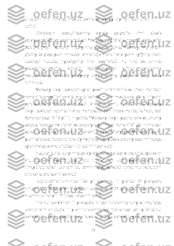 aloqalarni   olib   borishga   mavjud   texnik   va   siyosiy   qiyinchiliklar   to‘siq   bo‘lib
turibdi.
O‘zbekiston   Respublikasining   siyosiy   geografik   o‘rni   klassik
geosiyosatchilar tomonidan ajratilgan Yevrosiyoning ichki kontinental qismi, ya’ni
Xartlend   (ingl.   Heartland   -   "dunyoning   yuragi”),   hamda   Yevrosiyoning   janubi-
g‘arbiy dengizga yaqin mintaqasi Rimlend (Rimland "ichki yarim oy”)ning o‘zaro
tutashgan   hududda   joylashganligi   bilan   tavsiflanadi.   Bu   holat   esa   jahonda
yetakchilikni   qo‘lga   kiritishni   rejalashtirayotgan   ko‘plab   davlatlarning
respublikamizga   nisbatan   geosiyosiy   qiziqishlarining   yuzaga   kelishiga   sabab
bo‘lmoqda.
Markaziy   Osiyo   davlatlari   aynan   yaxshi   qo‘shnichilik   va   o‘zaro   manfaatli
hamkorlik tamoyillari asosida eng dolzarb va muhim masalalarda o‘z salohiyatini
yanada   samarali   amalga   oshira   oladi.   Ishonchim   komil,   bundan   barcha   Markaziy
Osiyo   davlatlari   qatorida   boshqa   mamlakatlar   ham   birdek   manfaat   ko‘radi,   dedi
Samarqanddagi  2017-yil  10-noyabrda  “Markaziy Osiyo:  yagona tarix va umumiy
kelajak,   barqaror   rivojlanish   va   taraqqiyot   yo   ‘lidagi   hamkorlik”   deb   nomlangan
xalqaro anjumanda O‘zbekiston Prezidenti Shavkat Mirziyoyev. Markaziy Osiyoni
yaqin kelajakda barqaror, iqtisodiy rivojlangan va yuksak taraqqiy etgan mintaqaga
aylantirishga xizmat qiladigan olti taklifni ilgari surdi.
Bugungi kunda dunyoning geosiyosiy manzarasidagi voqealar kaleydoskopi
shu   qadar   tez   o‘zgarmoqdaki,   hatto   olimlar   ham   ularni   yagona   talqin   qila
olmaydilar,   ba’zan   ular   ta’riflar,   terminologiya   va   sabab-oqibat   munosabatlarini
aniqlashda chalkashib ketishadi.
Tadqiqotchilar   tomonidan   ikki   yil   davomida   11   yoshdan   24   yoshgacha
bo‘lgan   500   nafar   yoshni   kuzatgan   tadqiqotda   2022   yilda   pul   bilan   bog‘liq
muammolar har yili 16 foizga oshganini ko‘rdi.
"Biz   pul   tashvishlari   11   yoshgacha   bo'lgan   bolalarning   ruhiy   salomatligiga
ta'sir qilishini aniqladik: 11 yoshli bolalarning ikki foizi so'nggi uch oy ichida pul
tashvishlari   ularni   g'azablangan,   baxtsiz,   salbiy,   tashvishli   yoki   stressli   his
47 