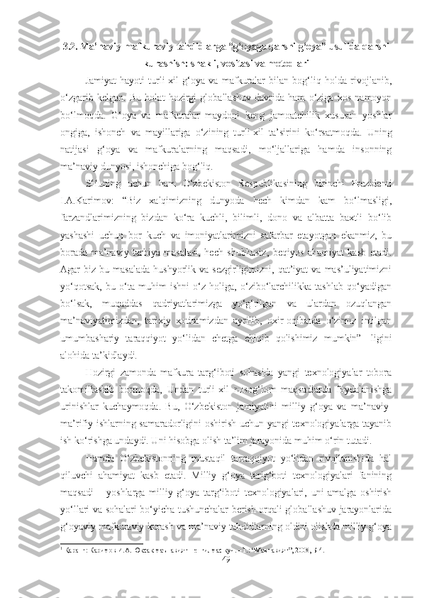 3.2. Ma’naviy-mafkuraviy tahdidlarga “g‘oyaga qarshi g‘oya” usulida qarshi
kurashish: shakli, vositasi va metodlari
Jamiyat   hayoti   turli-xil   g‘oya   va   mafkuralar   bilan   bog‘liq   holda   rivojlanib,
o‘zgarib   kelgan.   Bu   holat   hozirgi   globallashuv   davrida   ham   o‘ziga   xos   namoyon
bo‘lmoqda.   G‘oya   va   mafkuralar   maydoni   keng   jamoatchilik   xususan   yoshlar
ongiga,   ishonch   va   mayillariga   o‘zining   turli-xil   ta’sirini   ko‘rsatmoqda.   Uning
natijasi   g‘oya   va   mafkuralarning   maqsadi,   mo‘ljallariga   hamda   insonning
ma’naviy dunyosi, ishonchiga bog‘liq. 
SHuning   uchun   ham   O‘zbekiston   Respublikasining   birinchi   Prezidenti
I.A.Karimov:   “Biz   xalqimizning   dunyoda   hech   kimdan   kam   bo‘lmasligi,
farzandlarimizning   bizdan   ko‘ra   kuchli,   bilimli,   dono   va   albatta   baxtli   bo‘lib
yashashi   uchun   bor   kuch   va   imoniyatlarimizni   safarbar   etayotgan   ekanmiz,   bu
borada   ma’naviy   tarbiya   masalasi,   hech   shubhasiz,   beqiyos   ahamiyat   kasb   etadi.
Agar   biz  bu  masalada   hushyorlik  va  sezgirligimizni,  qat’iyat  va   mas’uliyatimizni
yo‘qotsak,   bu   o‘ta   muhim   ishni   o‘z   holiga,   o‘zibo‘larchilikka   tashlab   qo‘yadigan
bo‘lsak,   muqaddas   qadriyatlarimizga   yo‘g‘rilgan   va   ulardan   ozuqlangan
ma’naviyatimizdan,   tarixiy   xotiramizdan   ayrilib,   oxir-oqibatda   o‘zimiz   intilgan
umumbashariy   taraqqiyot   yo‘lidan   chetga   chiqib   qolishimiz   mumkin” 1
  ligini
alohida ta’kidlaydi.
Hozirgi   zamonda   mafkura   targ‘iboti   sohasida   yangi   texnologiyalar   tobora
takomillashib   bormoqda,   Undan   turli-xil   nosog‘lom   maqsadlarda   foydalanishga
urinishlar   kuchaymoqda.   Bu,   O‘zbekiston   jamiyatini   milliy   g‘oya   va   ma’naviy-
ma’rifiy ishlarning samaradorligini oshirish uchun yangi texnologiyalarga tayanib
ish ko‘rishga undaydi. Uni hisobga olish ta’lim jarayonida muhim o‘rin tutadi. 
Hamda   O‘zbekistonning   mustaqil   tarraqqiyot   yo‘lidan   rivojlanishida   hal
qiluvchi   ahamiyat   kasb   etadi.   Milliy   g‘oya   tarig‘boti   texnologiyalari   fanining
maqsadi   –   yoshlarga   milliy   g‘oya   targ‘iboti   texnologiyalari,   uni   amalga   oshirish
yo‘llari va sohalari bo‘yicha tushunchalar berish orqali globallashuv jarayonlarida
g‘oyaviy mafkuraviy kurash va ma’naviy tahdidlarning oldini olishda milliy g‘oya
1
  Қаранг :  Каримов   И . А .  Юксак   маънавият  –  енгилмас   куч . – Т .: “ Маънавият ”, 2008,  Б -4.
49 