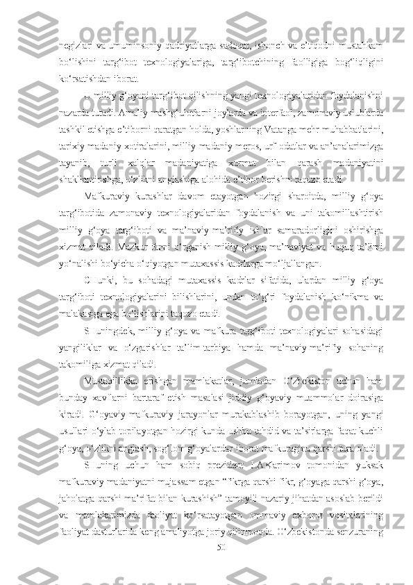 negizlari va umuminsoniy qadriyatlarga sadoqat, ishonch va e’tiqodni mustahkam
bo‘lishini   targ‘ibot   texnologiyalariga,   targ‘ibotchining   faolligiga   bog‘liqligini
ko‘rsatishdan iborat. 
U milliy g‘oyani targ‘ibot qilishning yangi texnologiyalaridan foydalanishni
nazarda tutadi. Amaliy mashg‘ulotlarni joylarda va interfaol, zamonaviy uslublarda
tashkil etishga e’tiborni qaratgan holda, yoshlarning Vatanga mehr-muhabbatlarini,
tarixiy-madaniy xotiralarini, milliy-madaniy meros, urf-odatlar va an’analarimizga
tayanib,   turli   xalqlar   madaniyatiga   xurmat   bilan   qarash   madaniyatini
shakllantirishga, o‘zlikni anglashiga alohida e’tibor berishni taqazo etadi. 
Mafkuraviy   kurashlar   davom   etayotgan   hozirgi   sharoitda,   milliy   g‘oya
targ‘ibotida   zamonaviy   texnologiyalaridan   foydalanish   va   uni   takomillashtirish
milliy   g‘oya   targ‘iboti   va   ma’naviy-ma’rifiy   ishlar   samaradorligini   oshirishga
xizmat   qiladi.   Mazkur   fanni   o‘rganish   milliy   g‘oya,   ma’naviyat   va   huquq   ta’limi
yo‘nalishi bo‘yicha o‘qiyotgan mutaxassis kadrlarga mo‘ljallangan. 
CHunki,   bu   sohadagi   mutaxassis   kadrlar   sifatida,   ulardan   milliy   g‘oya
targ‘iboti   texnologiyalarini   bilishlarini,   undan   to‘g‘ri   foydalanish   ko‘nikma   va
malakasiga ega bo‘lishlarini taqozo etadi. 
SHuningdek,   milliy   g‘oya   va   mafkura   targ‘iboti   texnologiyalari   sohasidagi
yangiliklar   va   o‘zgarishlar   ta’lim-tarbiya   hamda   ma’naviy-ma’rifiy   sohaning
takomiliga xizmat qiladi.
Mustaqillikka   erishgan   mamlakatlar,   jumladan   O‘zbekiston   uchun   ham
bunday   xavflarni   bartaraf   etish   masalasi   jiddiy   g‘oyaviy   muammolar   doirasiga
kiradi.   G‘oyaviy-mafkuraviy   jarayonlar   murakablashib   borayotgan,   uning   yangi
usullari o‘ylab topilayotgan hozirgi kunda ushbu tahdid va ta’sirlarga faqat kuchli
g‘oya, o‘zlikni anglash, sog‘lom g‘oyalardan iborat mafkuragina qarshi tura oladi. 
SHuning   uchun   ham   sobiq   prezident   I.A.Karimov   tomonidan   yuksak
mafkuraviy madaniyatni mujassam etgan “fikrga qarshi fikr, g‘oyaga qarshi g‘oya,
jaholatga qarshi ma’rifat bilan kurashish” tamoyili nazariy jihatdan asoslab berildi
va   mamlakatimizda   faoliyat   ko‘rsatayotgan   ommaviy   axborot   vositalarining
faoliyat dasturlarida keng amaliyotga joriy qilinmoqda. O‘zbekistonda senzuraning
50 