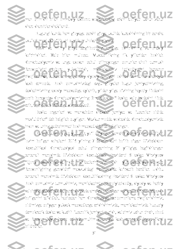 man   qilinishi   bilan   ommaviy   axborot   vositalarining   erkin   faoliyati   uchun   zarur
shart-sharoitlar shakllandi.
Bugungi kunda ham g‘oyaga qarshi g‘oya usulida kurashishning bir qancha
usullari mavjud bo‘lib uni quyida muhokama qilamiz.
OAV   va   milliy   g‘oya   targ‘ibotining   amalga   oshirishning   zamonaviy
ko‘rinishlari.   Xalq   bilan   muloqat.   Mustaqillikning   ilk   yillaridan   boshlab
Konstitutsiyamiz   va   unga   asosan   qabul   qilinayotgan   qonunlar   aholi   turmush
farovonligini   tobora   yuksaltirish,   mamlakatimiz   iqtisodiyotini   barqaror
rivojlantirish, fuqarolarning ijtimoiy-siyosiy faolligini oshirishda muhim ahamiyat
kasb   etmoqda.   Bosh   qomusimizdagi   ezgu   g‘oyalar   bugun   jamiyatimizning,
davlatimizning   asosiy   maqsadiga   aylanib,   yildan-yilga   o‘zining   hayotiy   ifodasini
topib   borayotir.   Konstitutsiyamizning   2-moddasida   “Davlat   xalq   irodasini   ifoda
etib, uning manfaatlariga xizmat qiladi. 
Davlat   organlari   va   mansabdor   shaxslar   jamiyat   va   fuqarolar   oldida
mas’uldirlar” deb belgilab quyilgan. Mazkur modda vositasida Konstitutsiyamizda
inson va uning qadrqimmati bosh maqsad sifatida belgilangan. 
Bu borada erishilgan yutuqlar, yo‘l qo‘yilgan kamchiliklar, e’tibor qaratilishi
lozim   bo‘lgan   sohalarni   2016   yilning   7   dekabr   kuni   bo‘lib   o‘tgan   O‘zbekiston
Respublikasi   Konstitutsiyasi   qabul   qilinganining   24   yilligiga   bag‘ishlangan
tantanali   marosimda   O‘zbekiston   Respublikasi   Prezidenti   SHavkat   Mirziyoev
“Qonun   ustuvorligi   va   inson   manfaatlarini   ta’minlash   -   yurt   taraqqiyoti   va   xalq
farovonligining   garovidir”   mavzusidagi   ma’ruzasida   ko‘rsatib   berdilar.   Ushbu
tantanali marosimda O‘zbekiston Respublikasining Prezidenti  SHavkat  Mirziyoev
Bosh   qomusimiz   turmushimiz,   mamlakatimiz   ijtimoiyiqtisodiy,   siyosiy   va   harbiy
salohiyati yuksalishida, barcha sohada amalga oshirilgan samarali islohotlarga asos
bo‘lganini  ta’kidlab, haqiqatan ham  Konstitutsiya  har  tomonlama rivojlanishimiz,
oldimizga   qo‘ygan   yuksak   maqsadlarga   erishishimizda,   mamlakatimizda   huquqiy
demokratik davlat va kuchli fuqarolik jamiyati qurish, xalqimiz uchun tinch, obod
va   farovon   hayot   barpo   etishda   muhim   ahamiyat   kasb   etmoqda   degan   fikrni
bildirdilar. 
51 