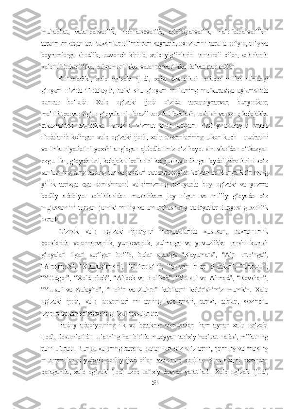 muhabbat,   vatanparvarlik,   mehnatsevarlik,   adolatparvarlik,   ma’rifatparvarlikni
tarannum etganlar. Baxshilar do‘mbirani sayratib, ovozlarini baralla qo‘yib, to‘y va
bayramlarga   shodlik,   quvonch   kiritib,   xalq   yig‘inlarini   tantanali   qilar,   safarlarda
xalqni birdamlikka, qahramonlikka, vatanparvarlikka da’vat etar edilar. 
Ko‘rinadiki,   xalq   og‘zaki   ijodi,   xalq   dostonlari   nafaqat   millat   ruhidagi
g‘oyani   o‘zida   ifodalaydi,   balki   shu   g‘oyani   millatning   mafkurasiga   aylanishida
qanoat   bo‘ladi.   Xalq   og‘zaki   ijodi   o‘zida   taraqqiyparvar,   bunyodkor,
ma’rifatparvar ilg‘or g‘oyalarni obrazli tarzda ifodalash, tashish va uzoq kelajakka
etkazishdek   ezgulikka   hamisha   xizmat   qilib   kelgan.   Badiiy   adabiyot   orqali
ifodalanib kelingan  xalq og‘zaki  ijodi, xalq dostonlarining ulkan kuch  - qudratini
va imkoniyatlarini yaxshi anglagan ajdodlarimiz o‘z hayot sinovlaridan o‘tkazgan
ezgu fikr, g‘oyalarini, kelajak ideallarini kelgusi avlodlarga foydali jihatlarini so‘z
san’atining rang-barang tur va janrlari qatoriga joylab kelganlar. Bunga ko‘p ming
yillik   tarixga   ega   donishmand   xalqimizning   nihoyatda   boy   og‘zaki   va   yozma
badiiy   adabiyot   sahifalaridan   mustahkam   joy   olgan   va   milliy   g‘oyada   o‘z
mujassamini   topgan   jamiki   milliy   va   umumbashariy   qadryatlar   dunyosi   guvohlik
beradi. 
O‘zbek   xalq   og‘zaki   ijodiyoti   namunalarida   xususan,   qaxramonlik
eposlarida   vatanparvarlik,   yurtsevarlik,   zulmatga   va   yovuzlikka   qarshi   kurash
g‘oyalari   ilgari   surilgan   bo‘lib,   bular   sirasiga   “Kayumars”,   “Alp   Erto‘nga”,
“Alpomish”,   “Kuntug‘mish”,   “Go‘ro‘g‘li”,   “SHirin   bilan   SHakar”,   “Orzigul”,
“YOdgor”,   “Xoldorbek”,   “Altbek   va   Bolibek”,   “YUsuf   va   Ahmad”,   “Ravshan”,
“YUsuf   va   Zulayho”,   “Tohir   va   Zuhro”   kabilarni   keltirishimiz   mumkin.   Xalq
og‘zaki   ijodi,   xalq   dostonlari   millatning   kechmishi,   tarixi,   tabiati,   sevinchu
iztiroblaridan so‘zlovchi go‘zal qissalardir. 
Badiiy   adabiyotning   ilk   va   betakror   namunalari   ham   aynan   xalq   og‘zaki
ijodi, dostonlaridir. Ularning har birida muayyan tarixiy haqiqat nafasi, millatning
ruhi ufuradi. Bunda xalqning barcha qatlamlari o‘z so‘zlarini, ijtimoiy va maishiy
muammolarini   yuksak   badiiy   ijod   bilan   tarannum   etadilar.   SHu   nuqtai   nazardan
qaraganda,   xalq   og‘zaki   ijodi   uzoq   tarixiy   davrda   yaratiladi.   Xalq   og‘zaki   ijodi,
53 