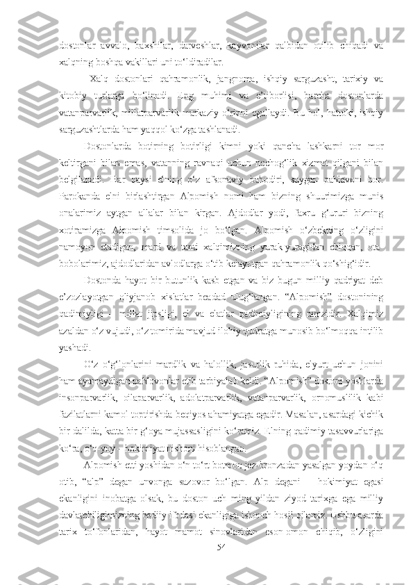 dostonlar   avvalo,   baxshilar,   darveshlar,   kayvonilar   qalbidan   otilib   chiqadi   va
xalqning boshqa vakillari uni to‘ldiradilar.
  Xalq   dostonlari   qahramonlik,   jangnoma,   ishqiy   sarguzasht,   tarixiy   va
kitobiy   turlarga   bo‘linadi.   Eng   muhimi   va   e’tiborlisi,   barcha   dostonlarda
vatanparvarlik,   millatparvarlik   markaziy   o‘rinni   egallaydi.   Bu   hol,   hattoki,   ishqiy
sarguzashtlarda ham yaqqol ko‘zga tashlanadi. 
Dostonlarda   botirning   botirligi   kimni   yoki   qancha   lashkarni   tor   mor
keltirgani   bilan   emas,   vatanning   ravnaqi   uchun   nechog‘lik   xizmat   qilgani   bilan
belgilanadi.   Har   qaysi   elning   o‘z   afsonaviy   bahodiri,   suygan   pahlavoni   bor.
Parokanda   elni   birlashtirgan   Alpomish   nomi   ham   bizning   shuurimizga   munis
onalarimiz   aytgan   allalar   bilan   kirgan.   Ajdodlar   yodi,   faxru   g‘ururi   bizning
xotiramizga   Alpomish   timsolida   jo   bo‘lgan.   Alpomish   o‘zbekning   o‘zligini
namoyon   etadigan,   mard   va   tanti   xalqimizning   yurak-yuragidan   chiqqan,   ota-
bobolarimiz, ajdodlaridan avlodlarga o‘tib kelayotgan qahramonlik qo‘shig‘idir. 
Dostonda   hayot   bir   butunlik   kasb   etgan   va   biz   bugun   milliy   qadriyat   deb
e’zozlayotgan   oliyjanob   xislatlar   beadad   ulug‘langan.   “Alpomish”   dostonining
qadimiyligi   –   millat   jipsligi,   el   va   elatlar   qadimiyligining   ramzidir.   Xalqimiz
azaldan o‘z vujudi, o‘z tomirida mavjud ilohiy qudratga munosib bo‘lmoqqa intilib
yashadi. 
O‘z   o‘g‘lonlarini   mardlik   va   halollik,   jasurlik   ruhida,   elyurt   uchun   jonini
ham ayamaydigan pahlovonlar etib tarbiyalab keldi. “Alpomish” dostoni yoshlarda
insonparvarlik,   oilaparvarlik,   adolatparvarlik,   vatanparvarlik,   ornomuslilik   kabi
fazilatlarni kamol toptirishda beqiyos ahamiyatga egadir. Masalan, asardagi kichik
bir dalilda, katta bir g‘oya mujassasligini ko‘ramiz. Elning qadimiy tasavvurlariga
ko‘ra, o‘q-yoy – hokimiyat nishoni hisoblangan. 
Alpomish etti yoshidan o‘n to‘rt botmon jez-bronzadan yasalgan yoydan o‘q
otib,   “alp”   degan   unvonga   sazovor   bo‘lgan.   Alp   degani   –   hokimiyat   egasi
ekanligini   inobatga   olsak,   bu   doston   uch   ming   yildan   ziyod   tarixga   ega   milliy
davlatchiligimizning badiiy ifodasi ekanligiga ishonch hosil qilamiz. Ushbu asarda
tarix   to‘fonlaridan,   hayot   mamot   sinovlaridan   eson-omon   chiqib,   o‘zligini
54 