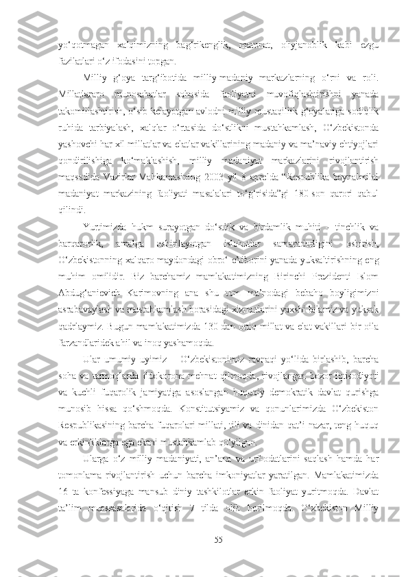 yo‘qotmagan   xalqimizning   bag‘rikenglik,   matonat,   oliyjanoblik   kabi   ezgu
fazilatlari o‘z ifodasini topgan.
Milliy   g‘oya   targ‘ibotida   milliy-madaniy   markazlarning   o‘rni   va   roli.
Millatlararo   munosabatlar   sohasida   faoliyatni   muvofiqlashtirishni   yanada
takomillashtirish, o‘sib kelayotgan avlodni milliy mustaqillik g‘oyalariga sodiqlik
ruhida   tarbiyalash,   xalqlar   o‘rtasida   do‘stlikni   mustahkamlash,   O‘zbekistonda
yashovchi har xil millatlar va elatlar vakillarining madaniy va ma’naviy ehtiyojlari
qondirilishiga   ko‘maklashish,   milliy   madaniyat   markazlarini   rivojlantirish
maqsadida   Vazirlar   Mahkamasining   2003   yil   8   aprelda   “Respublika   baynalmilal
madaniyat   markazining   faoliyati   masalalari   to‘g‘risida”gi   180-son   qarori   qabul
qilindi.
Yurtimizda   hukm   surayotgan   do‘stlik   va   birdamlik   muhiti   –   tinchlik   va
barqarorlik,   amalga   oshirilayotgan   islohotlar   samaradorligini   oshirish,
O‘zbekistonning xalqaro maydondagi obro‘-e’tiborini yanada yuksaltirishning eng
muhim   omilidir.   Biz   barchamiz   mamlakatimizning   Birinchi   Prezidenti   Islom
Abdug‘anievich   Karimovning   ana   shu   tom   ma’nodagi   bebaho   boyligimizni
asrabavaylash va mustahkamlash borasidagi xizmatlarini yaxshi bilamiz va yuksak
qadrlaymiz. Bugun mamlakatimizda 130 dan ortiq millat va elat vakillari  bir  oila
farzandlaridek ahil va inoq yashamoqda. 
Ular   umumiy   uyimiz   –   O‘zbekistonimiz   ravnaqi   yo‘lida   birlashib,   barcha
soha   va   tarmoqlarda   fidokorona   mehnat   qilmoqda,   rivojlangan   bozor   iqtisodiyoti
va   kuchli   fuqarolik   jamiyatiga   asoslangan   huquqiy   demokratik   davlat   qurishga
munosib   hissa   qo‘shmoqda.   Konstitutsiyamiz   va   qonunlarimizda   O‘zbekiston
Respublikasining  barcha fuqarolari  millati, tili va dinidan qat’i nazar, teng huquq
va erkinliklarga ega ekani mustahkamlab qo‘yilgan. 
Ularga   o‘z   milliy   madaniyati,   an’ana   va   urf-odatlarini   saqlash   hamda   har
tomonlama   rivojlantirish   uchun   barcha   imkoniyatlar   yaratilgan.   Mamlakatimizda
16   ta   konfessiyaga   mansub   diniy   tashkilotlar   erkin   faoliyat   yuritmoqda.   Davlat
ta’lim   muassasalarida   o‘qitish   7   tilda   olib   borilmoqda.   O‘zbekiston   Milliy
55 