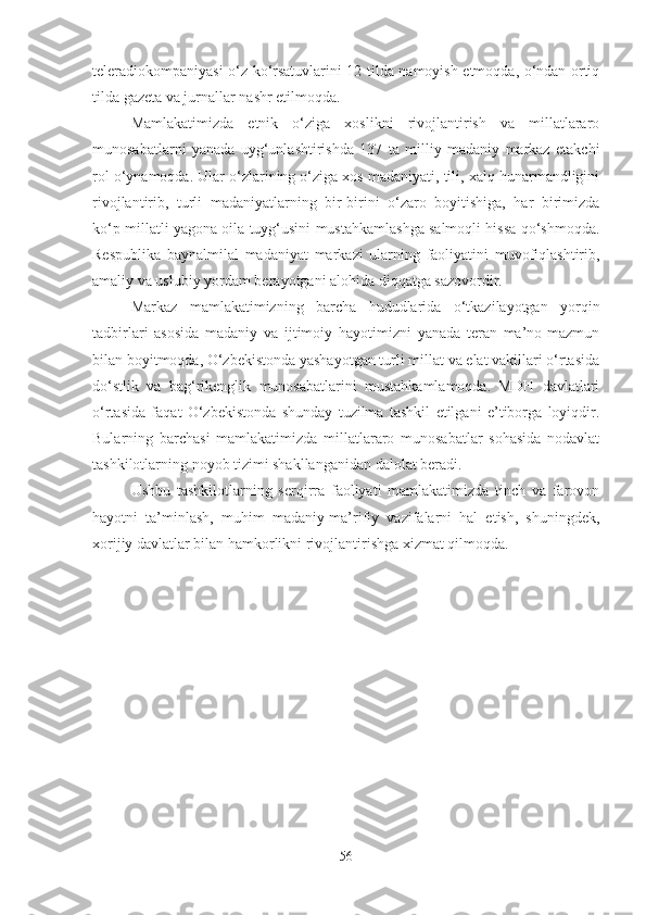 teleradiokompaniyasi o‘z ko‘rsatuvlarini 12 tilda namoyish etmoqda, o‘ndan ortiq
tilda gazeta va jurnallar nashr etilmoqda. 
Mamlakatimizda   etnik   o‘ziga   xoslikni   rivojlantirish   va   millatlararo
munosabatlarni   yanada   uyg‘unlashtirishda   137   ta   milliy   madaniy   markaz   etakchi
rol o‘ynamoqda. Ular o‘zlarining o‘ziga xos madaniyati, tili, xalq hunarmandligini
rivojlantirib,   turli   madaniyatlarning   bir-birini   o‘zaro   boyitishiga,   har   birimizda
ko‘p millatli yagona oila tuyg‘usini mustahkamlashga salmoqli hissa qo‘shmoqda.
Respublika   baynalmilal   madaniyat   markazi   ularning   faoliyatini   muvofiqlashtirib,
amaliy va uslubiy yordam berayotgani alohida diqqatga sazovordir. 
Markaz   mamlakatimizning   barcha   hududlarida   o‘tkazilayotgan   yorqin
tadbirlari   asosida   madaniy   va   ijtimoiy   hayotimizni   yanada   teran   ma’no-mazmun
bilan boyitmoqda, O‘zbekistonda yashayotgan turli millat va elat vakillari o‘rtasida
do‘stlik   va   bag‘rikenglik   munosabatlarini   mustahkamlamoqda.   MDH   davlatlari
o‘rtasida   faqat   O‘zbekistonda   shunday   tuzilma   tashkil   etilgani   e’tiborga   loyiqdir.
Bularning   barchasi   mamlakatimizda   millatlararo   munosabatlar   sohasida   nodavlat
tashkilotlarning noyob tizimi shakllanganidan dalolat beradi. 
Ushbu   tashkilotlarning   serqirra   faoliyati   mamlakatimizda   tinch   va   farovon
hayotni   ta’minlash,   muhim   madaniy-ma’rifiy   vazifalarni   hal   etish,   shuningdek,
xorijiy davlatlar bilan hamkorlikni rivojlantirishga xizmat qilmoqda.
56 