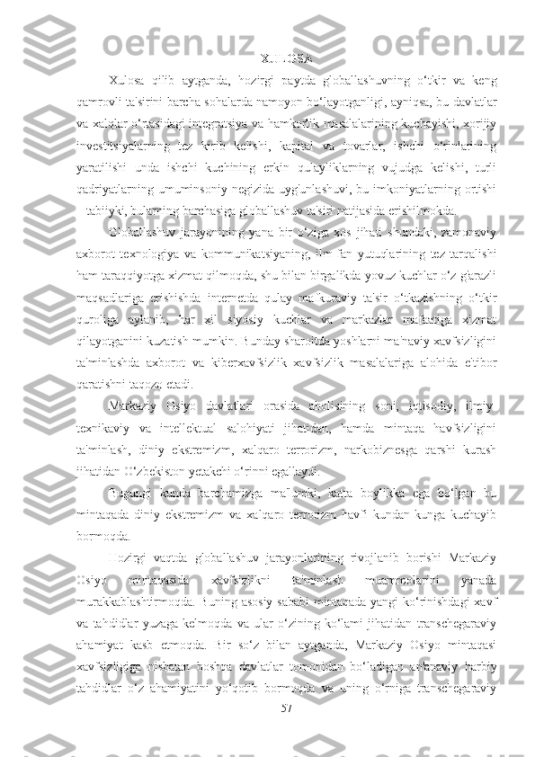 XULOSA
Xulosa   qilib   aytganda,   hozirgi   paytda   globallashuvning   o‘tkir   va   keng
qamrovli ta'sirini barcha sohalarda namoyon bo‘layotganligi, ayniqsa, bu davlatlar
va xalqlar o‘rtasidagi integratsiya va hamkorlik masalalarining kuchayishi, xorijiy
investitsiyalarning   tez   kirib   kelishi,   kapital   va   tovarlar,   ishchi   o‘rinlarining
yaratilishi   unda   ishchi   kuchining   erkin   qulayliklarning   vujudga   kelishi,   turli
qadriyatlarning  umuminsoniy  negizida   uyg'unlashuvi,  bu  imkoniyatlarning  ortishi
– tabiiyki, bularning barchasiga globallashuv ta'siri natijasida erishilmokda. 
Globallashuv   jarayonining   yana   bir   o‘ziga   xos   jihati   shundaki,   zamonaviy
axborot   texnologiya   va   kommunikatsiyaning,   ilm-fan   yutuqlarining   tez   tarqalishi
ham taraqqiyotga xizmat qilmoqda, shu bilan birgalikda yovuz kuchlar o‘z g'arazli
maqsadlariga   erishishda   internetda   qulay   mafkuraviy   ta'sir   o‘tkazishning   o‘tkir
quroliga   aylanib,   har   xil   siyosiy   kuchlar   va   markazlar   mafaatiga   xizmat
qilayotganini kuzatish mumkin. Bunday sharoitda yoshlarni ma'naviy xavfsizligini
ta'minlashda   axborot   va   kiberxavfsizlik   xavfsizlik   masalalariga   alohida   e'tibor
qaratishni taqozo etadi.
Markaziy   Osiyo   davlatlari   orasida   aholisining   soni,   iqtisodiy,   ilmiy-
texnikaviy   va   intellektual   salohiyati   jihatidan,   hamda   mintaqa   havfsizligini
ta'minlash,   diniy   ekstremizm,   xalqaro   terrorizm,   narkobiznesga   qarshi   kurash
jihatidan O‘zbekiston yetakchi o‘rinni egallaydi. 
Bugungi   kunda   barchamizga   ma'lumki,   katta   boylikka   ega   bo‘lgan   bu
mintaqada   diniy   ekstremizm   va   xalqaro   terrorizm   havfi   kundan-kunga   kuchayib
bormoqda. 
Hozirgi   vaqtda   globallashuv   jarayonlarining   rivojlanib   borishi   Markaziy
Osiyo   mintaqasida   xavfsizlikni   ta'minlash   muammolarini   yanada
murakkablashtirmoqda. Buning asosiy  sababi  mintaqada yangi ko‘rinishdagi  xavf
va   tahdidlar   yuzaga   kelmoqda   va   ular   o‘zining   ko‘lami   jihatidan   transchegaraviy
ahamiyat   kasb   etmoqda.   Bir   so‘z   bilan   aytganda,   Markaziy   Osiyo   mintaqasi
xavfsizligiga   nisbatan   boshqa   davlatlar   tomonidan   bo‘ladigan   an'anaviy   harbiy
tahdidlar   o‘z   ahamiyatini   yo‘qotib   bormoqda   va   uning   o‘rniga   transchegaraviy
57 