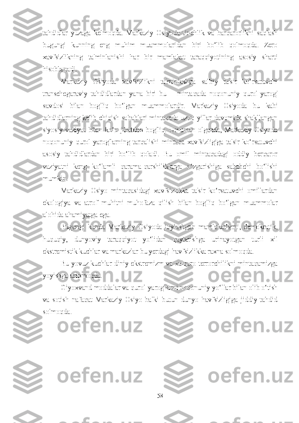 tahdidlar   yuzaga   kelmoqda.   Markaziy   Osiyoda   tinchlik   va   barqarorlikni   saqlash
bugungi   kunning   eng   muhim   muammolaridan   biri   bo‘lib   qolmoqda.   Zero
xavfsizlikning   ta'minlanishi   har   bir   mamlakat   taraqqiyotining   asosiy   sharti
hisoblanadi. 
Markaziy   Osiyoda   xavfsizlikni   ta'minlashga   salbiy   ta'sir   ko‘rsatuvchi
transchegaraviy   tahdidlardan   yana   biri   bu   –   mintaqada   noqonuniy   qurol-yarog'
savdosi   bilan   bog'liq   bo‘lgan   muammolardir.   Markaziy   Osiyoda   bu   kabi
tahdidlarning kelib chiqish sabablari mintaqada uzoq yillar davomida shakllangan
siyosiy   vaziyat   bilan   ko‘p   jihatdan   bog'liq.   Umuman   olganda,   Markaziy   Osiyoda
noqonuniy   qurol-yarog'larning   tarqalishi   mintaqa   xavfsizligiga   ta'sir   ko‘rsatuvchi
asosiy   tahdidlardan   biri   bo‘lib   qoladi.   Bu   omil   mintaqadagi   oddiy   berqaror
vaziyatni   keng   ko‘lamli   qarama-qarshiliklarga   o‘zgarishiga   sababchi   bo‘lishi
mumkin. 
Markaziy   Osiyo   mintaqasidagi   xavfsizlikka   ta'sir   ko‘rsatuvchi   omillardan
ekologiya   va   atrof   muhitni   muhofaza   qilish   bilan   bog'liq   bo‘lgan   muammolar
alohida ahamiyatga ega. 
Bugungi   kunda   Markaziy   Osiyoda   joylashgan   mamlakatlarni,   demokratik,
huquqiy,   dunyoviy   taraqqiyot   yo‘lidan   qaytarishga   urinayotgan   turli   xil
ekstremistik kuchlar va markazlar bu yerdagi havfsizlikka raxna solmoqda. 
Bu yovuz kuchlar diniy ekstremizm va xalqaro terrorchilikni mintaqamizga
yoyishga urinmoqda. 
Giyoxvand moddalar va qurol-yarog'larni noqonuniy yo‘llar bilan olib o‘tish
va   sotish   nafaqat   Markaziy   Osiyo   balki   butun   dunyo   havfsizligiga   jiddiy   tahdid
solmoqda.
58 