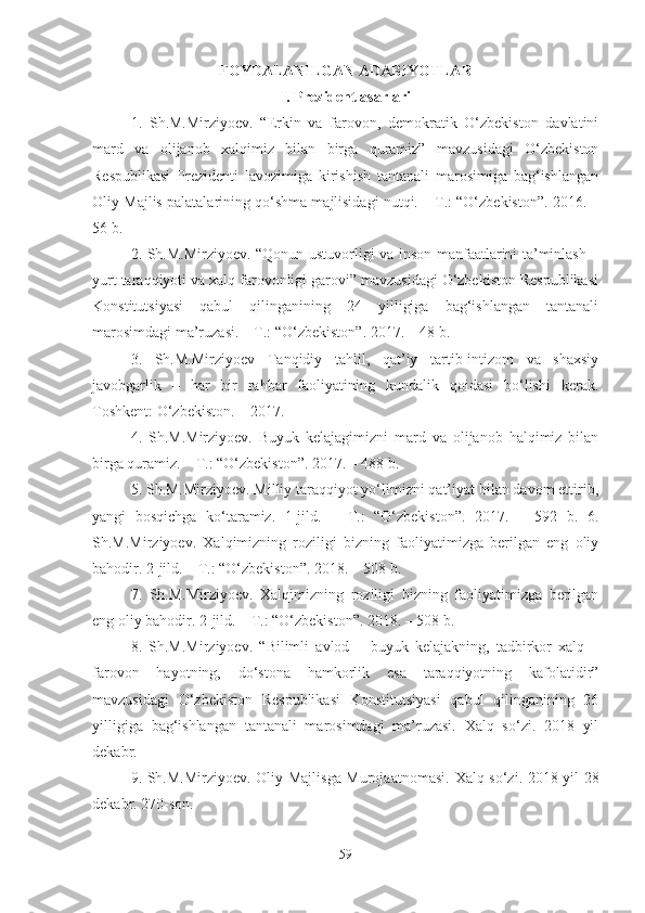 FOYDALANILGAN ADABIYOTLAR
I. Prezident asarlari
1.   Sh.M.Mirziyoev.   “Erkin   va   farovon,   demokratik   O‘zbekiston   davlatini
mard   va   olijanob   xalqimiz   bilan   birga   quramiz”   mavzusidagi   O‘zbekiston
Respublikasi   Prezidenti   lavozimiga   kirishish   tantanali   marosimiga   bag‘ishlangan
Oliy Majlis palatalarining qo‘shma majlisidagi nutqi. – T.: “O‘zbekiston”. 2016. –
56 b. 
2. Sh.M.Mirziyoev. “Qonun ustuvorligi va inson manfaatlarini ta’minlash –
yurt taraqqiyoti va xalq farovonligi garovi” mavzusidagi O‘zbekiston Respublikasi
Konstitutsiyasi   qabul   qilinganining   24   yilligiga   bag‘ishlangan   tantanali
marosimdagi ma’ruzasi. – T.: “O‘zbekiston”. 2017. – 48 b. 
3.   Sh.M.Mirziyoev   Tanqidiy   tahlil,   qat’iy   tartib-intizom   va   shaxsiy
javobgarlik   –   har   bir   rahbar   faoliyatining   kundalik   qoidasi   bo‘lishi   kerak.
Toshkent: O‘zbekiston. – 2017. 
4.   Sh.M.Mirziyoev.   Buyuk   kelajagimizni   mard   va   olijanob   halqimiz   bilan
birga quramiz. – T.: “O‘zbekiston”. 2017. – 488 b. 
5. Sh.M.Mirziyoev. Milliy taraqqiyot yo‘limizni qat’iyat bilan davom ettirib,
yangi   bosqichga   ko‘taramiz.   1-jild.   –   T.:   “O‘zbekiston”.   2017.   –   592   b.   6.
Sh.M.Mirziyoev.   Xalqimizning   roziligi   bizning   faoliyatimizga   berilgan   eng   oliy
bahodir. 2-jild. – T.: “O‘zbekiston”. 2018. – 508 b. 
7.   Sh.M.Mirziyoev.   Xalqimizning   roziligi   bizning   faoliyatimizga   berilgan
eng oliy bahodir. 2-jild. – T.: “O‘zbekiston”. 2018. – 508 b. 
8.   Sh.M.Mirziyoev.   “Bilimli   avlod   –   buyuk   kelajakning,   tadbirkor   xalq   –
farovon   hayotning,   do‘stona   hamkorlik   esa   taraqqiyotning   kafolatidir”
mavzusidagi   O‘zbekiston   Respublikasi   Konstitutsiyasi   qabul   qilinganining   26
yilligiga   bag‘ishlangan   tantanali   marosimdagi   ma’ruzasi.   Xalq   so‘zi.   2018   yil
dekabr.
9. Sh.M.Mirziyoev. Oliy Majlisga Murojaatnomasi.   Xalq so‘zi. 2018 yil 28
dekabr. 270-son. 
59 