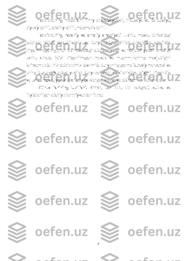 Tadqiqotning   metodlari .   ilmiy   abstraksiyalash,   induksiya   va   de-duksiya,
qiyosiy tahlil, tarkibiy tahlil, matematik tahlil.
Tadqiqotning   nazariy   va   amaliy   ahamiyati .   Ushbu   mavzu   doirasidagi
tadqiqot   ishlari   respublikamiz   va   dunyo   tadqiqotchilari   tomonidan   atroflicha
o‘rganilmaganligi, hali bu mavzudagi tadqiqot ishlari va natijalari yetarli emasligi
ushbu   sohada   ba’zi   o‘rganilmagan   masala   va   muammolarning   mavjudligini
ko‘rsatmoqda. Biz tadqiqotimiz davomida dunyoning geomаfkurаviy mаnzаrаsi vа
uning   bugungi   kundаgi   yoshlаr   dunyoqаrаshini   shakllanishiga   tа’sirni   o‘rgandik,
va ushbu mavzu yuzasidan ilmiy asoslangan xulosa va takliflarni ishlab chiqdik. 
Bitiruv   ishining   tuzilishi.   Kirish,   uch   bоb,   оlti   pаrаgrаf,   хulоsа   vа
fоydаlаnilgаn аdаbiyotlаr ro’yхаtidаn ibоrаt. 
6 