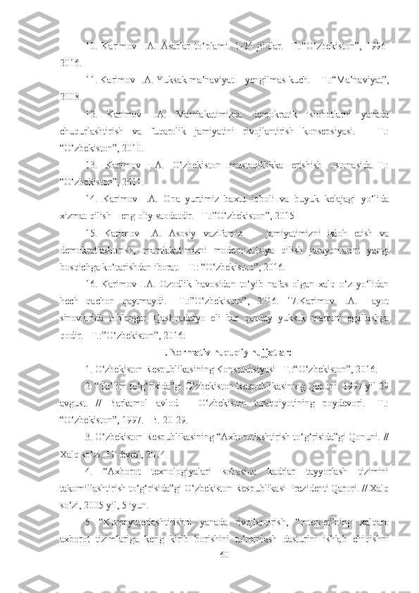 10.   Karimov   I.A.   Asarlar   to‘plami.   1-24   jildlar.   -T.:“O‘zbekiston”,   1996-
2016. 
11 . Karimov I.A. Yuksak ma’naviyat – yengilmas kuch. – T.:“Ma’naviyat”,
2008. 
12.   Karimov   I.A.   Mamlakatimizda   demokratik   islohotlarni   yanada
chuqurlashtirish   va   fuqarolik   jamiyatini   rivojlantirish   konsepsiyasi.   –   T.:
“O‘zbekiston”, 2010. 
13.   Karimov   I.A.   O‘zbekiston   mustaqillikka   erishish   ostonasida.-T.:
“O‘zbekiston”, 2011. 
14.   Karimov   I.A.   Ona   yurtimiz   baxtu   iqboli   va   buyuk   kelajagi   yo‘lida
xizmat qilish – eng oliy saodatdir. –T.:”O‘zbekiston”, 2015 
15.   Karimov   I.A.   Asosiy   vazifamiz   —   jamiyatimizni   isloh   etish   va
demokratlashtirish,   mamlakatimizni   modernizatsiya   qilish   jarayonlarini   yangi
bosqichga ko‘tarishdan iborat. - T.: “O‘zbekiston”, 2016. 
16.   Karimov   I.A.   Ozodlik   havosidan   to‘yib   nafas   olgan   xalq   o‘z   yo‘lidan
hech   qachon   qaytmaydi.   –T.:”O‘zbekiston”,   2016.   17.Karimov   I.A.   Hayot
sinovlarida   toblangan   Qashqadaryo   eli   har   qanday   yuksak   marrani   egallashga
qodir. –T.:”O‘zbekiston”, 2016.
II. Normativ-huquqiy hujjatlar:
1. O‘zbekiston Respublikasining Konstitutsiyasi –T.:“O‘zbekiston”, 2016. 
2. “Ta’lim to‘g‘risida”gi O‘zbekiston Respublikasining Qonuni. 1997 yil 29
avgust.   //   Barkamol   avlod   –   O‘zbekiston   taraqqiyotining   poydevori.   –T.:
“O‘zbekiston”, 1997. –B. 20-29. 
3. O‘zbekiston Respublikasining “Axborotlashtirish to‘g‘risida”gi Qonuni. //
Xalq so‘zi. 11 fevral, 2004. 
4.   “Axborot   texnologiyalari   sohasida   kadrlar   tayyorlash   tizimini
takomillashtirish to‘g‘risida”gi O‘zbekiston Respublikasi Prezidenti Qarori. // Xalq
so‘zi, 2005 yil, 5 iyun.
5.   “Kompyuterlashtirishni   yanada   rivojlantirish,   “Internet”ning   xalqaro
axborot   tizimlariga   keng   kirib   borishini   ta’minlash   dasturini   ishlab   chiqishni
60 