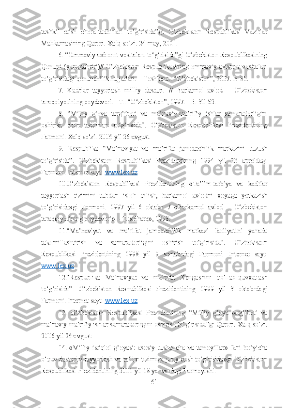 tashkil   etish   chora-tadbirlari   to‘g‘risida”gi   O‘zbekiston   Respublikasi   Vazirlar
Mahkamasining Qarori. Xalq so‘zi. 24 may, 2001. 
6. “Ommaviy axborot vositalari to‘g‘risida”gi O‘zbekiston Respublikasining
Qonuni  (yangitahriri)//   O‘zbekiston  Respublikasining   ommaviy axborot  vositalari
to‘g‘risidagi qonunchilik hujjatlari. – Toshkent.: “O‘zbekiston”, 2007. B-80. 
7.   Kadrlar   tayyorlash   milliy   dasturi.   //   Barkamol   avlod   –   O‘zbekiston
taraqqiyotining poydevori. –T.: “O‘zbekiston”, 1997. –B. 30-52. 
8.   “Milliy   g‘oya   targ‘iboti   va   ma’naviy-ma’rifiy   ishlar   samaradorligini
oshirish   chora-tadbirlari   to‘g‘risida”.   O‘zbekiston   Respublikasi   Prezidentining
Farmoni. Xalq so‘zi. 2006 yil 26 avgust. 
9.   Respublika   “Ma’naviyat   va   ma’rifat   jamoatchilik   markazini   tuzush
to‘g‘risida”.   O‘zbekiston   Respublikasi   Prezidentining   1994   yil   23   apreldagi
Farmoni. Internet sayt:  www.lex.uz  
10.O‘zbekiston   Respublikasi   Prezidentining   «Ta’lim-tarbiya   va   kadrlar
tayyorlash   tizimini   tubdan   isloh   qilish,   barkamol   avlodni   voyaga   yetkazish
to‘g‘risida»gi   Farmoni.   1997   yil   6   oktabr.   /   «Barkamol   avlod   –   O‘zbekiston
taraqqiyotining poydevori». –T.:«Sharq», 1998. 
11.“Ma’naviyat   va   ma’rifat   jamoatchilik   markazi   faoliyatini   yanada
takomillashtirish   va   samaradorligini   oshirish   to‘g‘risida”.   O‘zbekiston
Respublikasi   Prezidentining   1998   yil   9   sentabrdagi   Farmoni.   Internet   sayt:
www.lex.uz  
12.“Respublika   Ma’naviyat   va   ma’rifat   Kengashini   qo‘llab-quvvatlash
to‘g‘risida”.   O‘zbekiston   Respublikasi   Prezidentining   1999   yil   3   oktabrdagi
Farmoni. Internet sayt:  www.lex.uz  
13.   O‘zbekiston   Respublikasi   Prezidentining   “Milliy   g‘oya   targ‘iboti   va
ma’naviy-ma’rifiy ishlar samaradorligini oshirish to‘g‘risida”gi Qarori. Xalq so‘zi.
2006 yil 26 avgust.
14.   «Milliy   istiqlol   g‘oyasi:   asosiy   tushuncha   va   tamoyillar»   fani   bo‘yicha
o‘quv dasturini tayyorlash va ta’lim tizimiga joriy etish to‘g‘risida»gi O‘zbekiston
Respublikasi Prezidentining 2001 yil 18 yanvardagi Farmoyishi.
61 