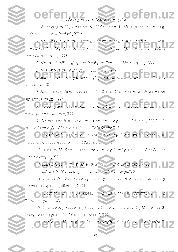 III. Asosiy va qo‘shimcha adabiyotlar:
1.   Abbosxujaev   O.,   Umarova   N.,   Qo‘chqarov   R.   Mafkura   poligonlaridagi
olishuv. – T.: “Akademiya”, 2007. 
2. Abu Rayxon Beruniy. Qadimgi xalqlardan qolgan yodgorliklar. –T.: 1968.
3. Abu Nasr Forobiy. Fozil odamlar shahri. —T.: Abdulla Qodiriy nomidagi «Xalq
merosi» nashriyoti, 1993. 
4. Abilov O‘. Milliy g‘oya, ma’naviy omillar. -T.: “Ma’naviyat”, 1999. 
5. Alisher Navoiy. Mahbub ul-qulub. – T.: 1987. 
6.   Alimova   D.   Insoniyat   tarixi   -   g‘oya   va   mafkuralar   tarixidir.   -T.:   “Yangi
asr avlodi”, 2001. 
7. Amir Temur. Temur tuzuklari. – T.: G‘afur G‘ulom nomidagi Adabiyot va
san’at nashriyoti, 1996. 
8.   Azizxo‘jaev   A.A.   Mustaqillik:   kurashlar,   iztiroblar,   quvonchlar.   —T.:
«Sharq», «Akademiya», 2001. 
9.   Azizxo‘jaev   A.A.   Davlatchilik   va   ma’naviyat.   -T.:   “Sharq”,   1997.   10.
Azizxo‘jaev A.A. Chin o‘zbek ishi. -T.:”Akademiya”, 2003. 
11. Gafarli M.S., Kasaev A.Ch. Rivojlanishning O‘zbek modeli: tinchlik va
barqarorlik-taraqqiyot asosi. –T.: O‘zbekiston, 2000. 
12. Jakbarov M. Komil inson g‘oyasi: tarixiy-falsafiy tahlil. -T.: Abu Ali ibn
Sino nashriyoti, 2000. 
13. Jakbarov M. Komil inson g‘oyasi. -T.: “Yangi asr avlodi”, 2002. 
14. Jo‘raev N. Mafkuraviy immunitet. -T.: “Ma’naviyat”, 2001. 
15.   Jalolov   A.,   Xonazarov   Q.   umumiy   tahririda.   Mustaqillik:   izohliilmiy
ommabop lug‘at. T., «Sharq», 1998. 
16.   Jo‘raev   T.A.   Milliy   davlatchilik:   xavfsizlik   va   barqarorlik.   –   T.:
“Akademiya”, 2007.
17.   Islomov   Z.,   Isoqov   B.,   Yusupov   O.,   Muhammadiev   D.,   Minavarov   S.
Bunyodkor g‘oyalar. -T.: “Yangi asr avlodi”, 2001. 
18.   Karimova   V.   Targ‘ibotning   psixologik   uslublari.   -T.:   “Ma’naviyat”,
2001. 
62 